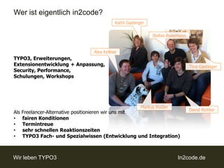Wer ist eigentlich in2code?Kathi GasteigerStefan BusemannAlex KellnerTYPO3, Erweiterungen, Extensionentwicklung + Anpassung, Security, Performance, Schulungen, WorkshopsAls Freelancer-Alternative positionieren wir uns mitfairen Konditionen