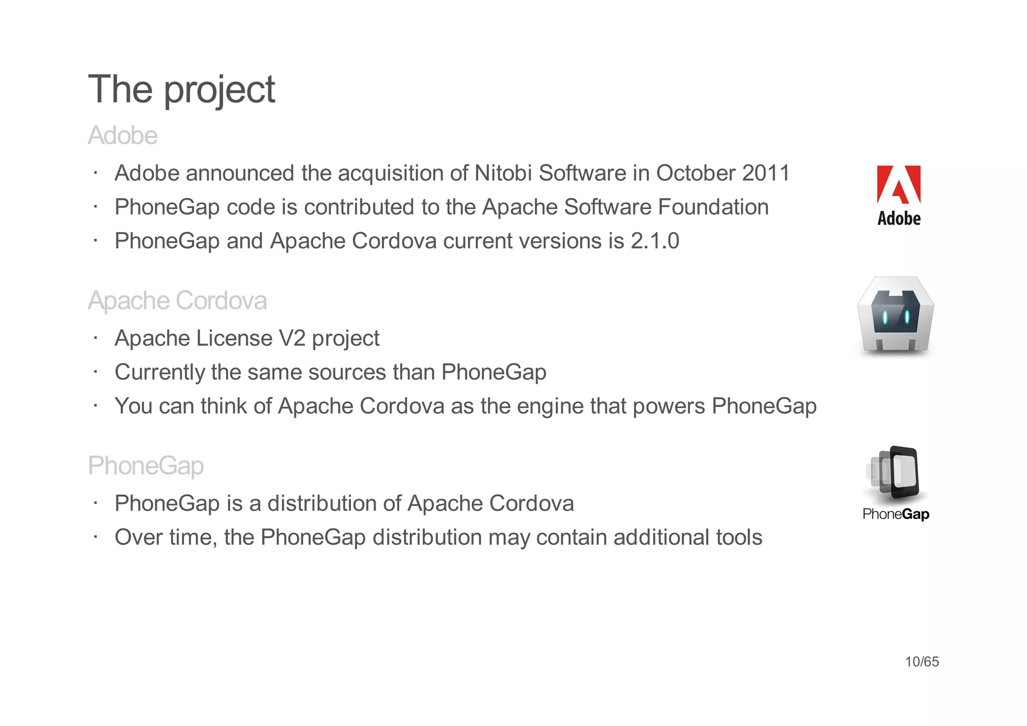 The project
Adobe
· Adobe announced the acquisition of Nitobi Software in October 2011
· PhoneGap code is contributed to the Apache Software Foundation
· PhoneGap and Apache Cordova current versions is 2.1.0

Apache Cordova
· Apache License V2 project
· Currently the same sources than PhoneGap
· You can think of Apache Cordova as the engine that powers PhoneGap

PhoneGap
· PhoneGap is a distribution of Apache Cordova
· Over time, the PhoneGap distribution may contain additional tools




                                                                       10/65
 