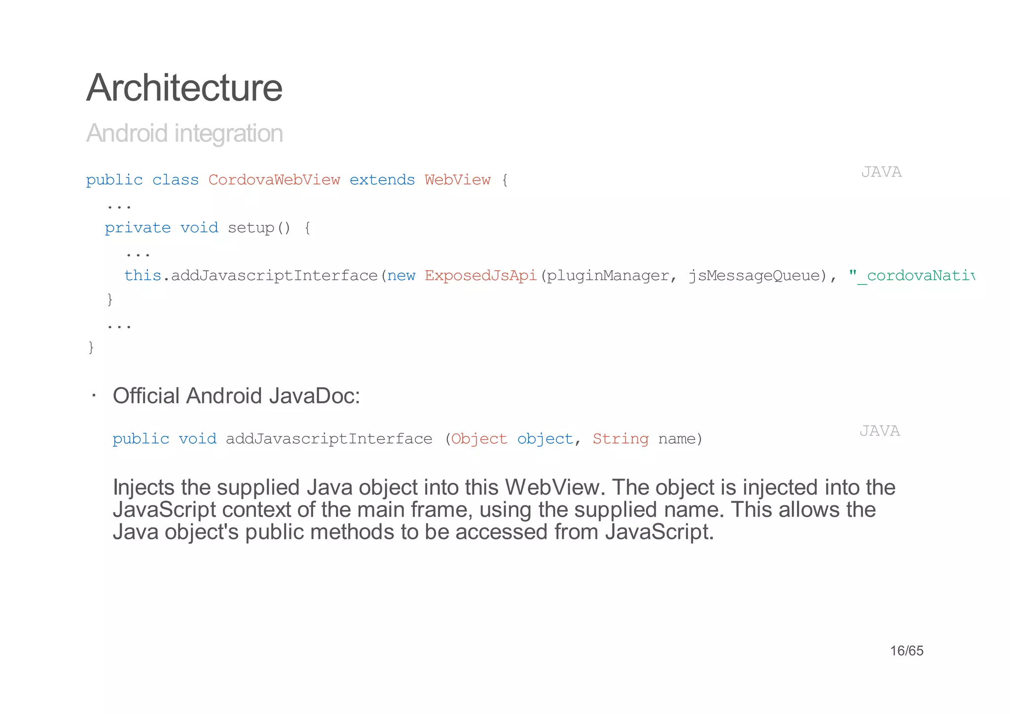 Architecture
Android integration
pbi casCroaeVe etnsWbiw{
 ulc ls odvWbiw xed eVe                     JV
                                             AA
  ..
   .
  piaevi stp){
   rvt od eu(
    ..
     .
    ti.dJvsrpItraenwEpsdsp(lgnaae,jMsaeuu) "croaaie
     hsadaacitnefc(e xoeJAipuiMngr sesgQee, _odvNtv"
  }
  ..
   .
}


· Official Android JavaDoc:
  pbi vi adaacitnefc (betojc,Srn nm)
   ulc od dJvsrpItrae Ojc bet tig ae                                             JV
                                                                                  AA


  Injects the supplied Java object into this WebView. The object is injected into the
  JavaScript context of the main frame, using the supplied name. This allows the
  Java object's public methods to be accessed from JavaScript.




                                                                                    16/65
 