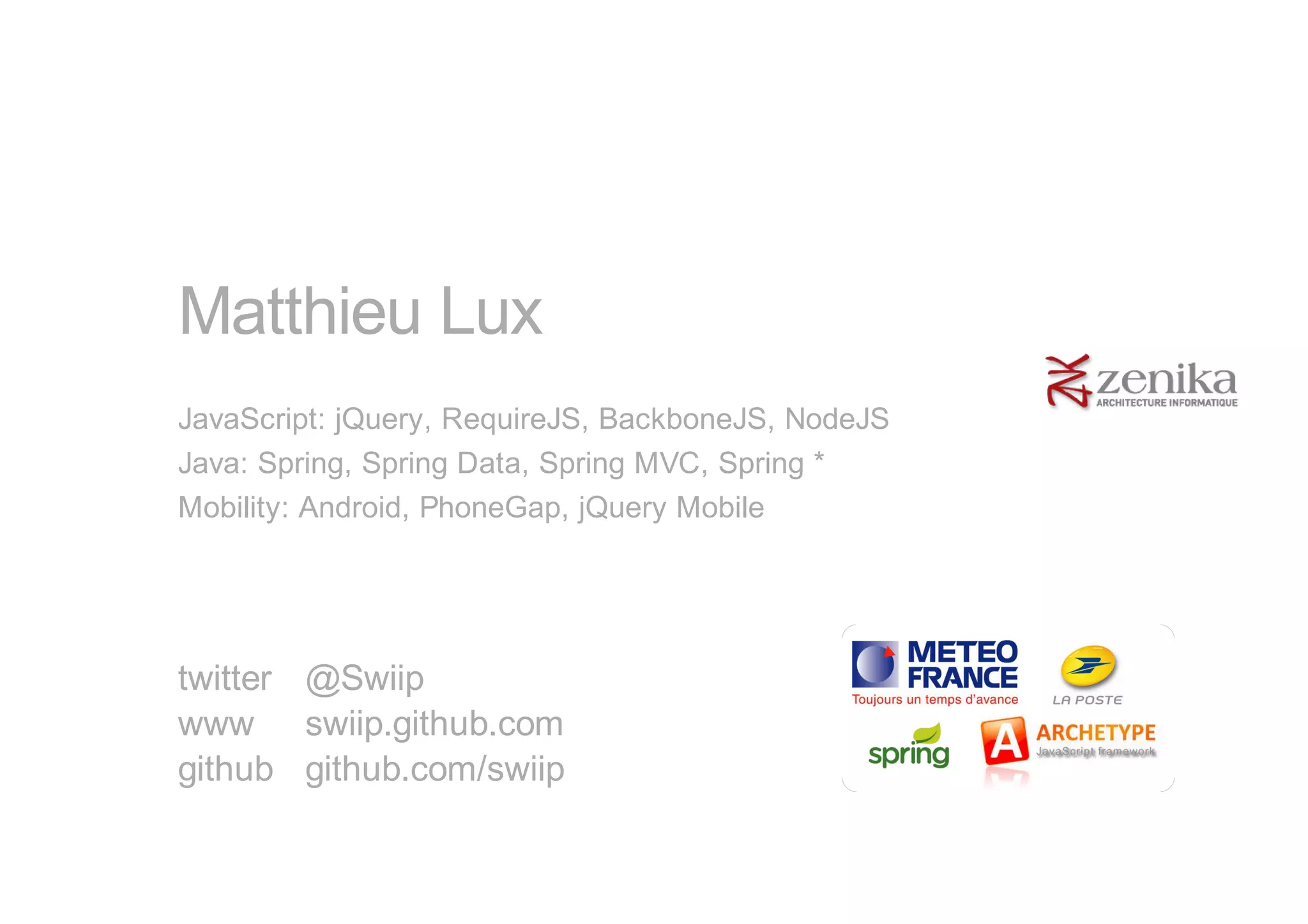 Matthieu Lux
JavaScript: jQuery, RequireJS, BackboneJS, NodeJS
Java: Spring, Spring Data, Spring MVC, Spring *
Mobility: Android, PhoneGap, jQuery Mobile




twitter @Swiip
www swiip.github.com
github github.com/swiip
 