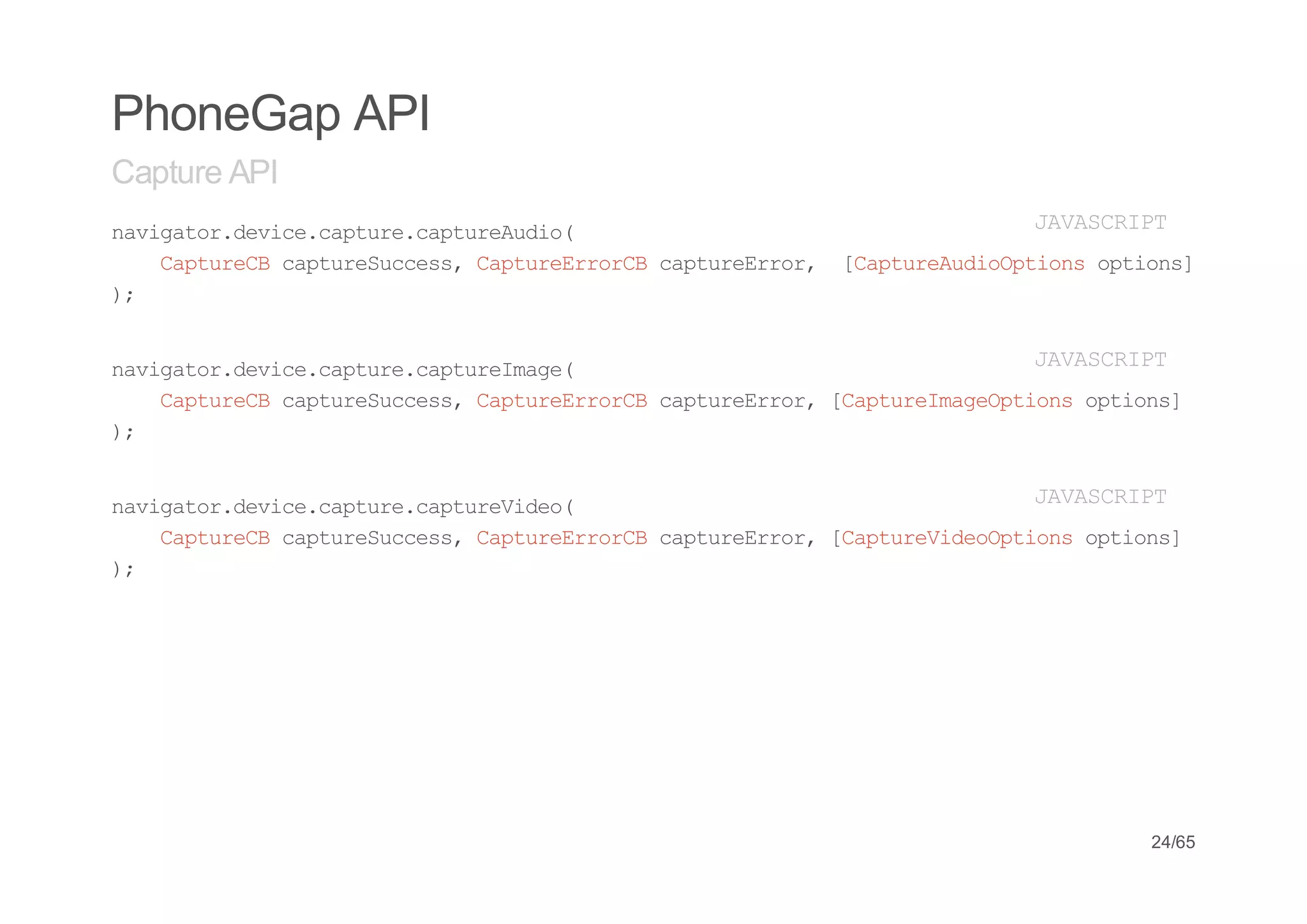 PhoneGap API
Capture API
nvgtrdvc.atr.atrAdo
 aiao.eiecpuecpueui(                    JVSRP
                                         AACIT
   CpueBcpueucs,CpueroC cpuero, [atrAdopin otos
   atrC atrSces atrErrB atrErr  CpueuiOtos pin]
);


nvgtrdvc.atr.atrIae
 aiao.eiecpuecpuemg(                   JVSRP
                                        AACIT
   CpueBcpueucs,CpueroC cpuero,[atrIaepin otos
   atrC atrSces atrErrB atrErr CpuemgOtos pin]
);


nvgtrdvc.atr.atrVdo
 aiao.eiecpuecpueie(                   JVSRP
                                        AACIT
   CpueBcpueucs,CpueroC cpuero,[atrVdopin otos
   atrC atrSces atrErrB atrErr CpueieOtos pin]
);




                                            24/65
 