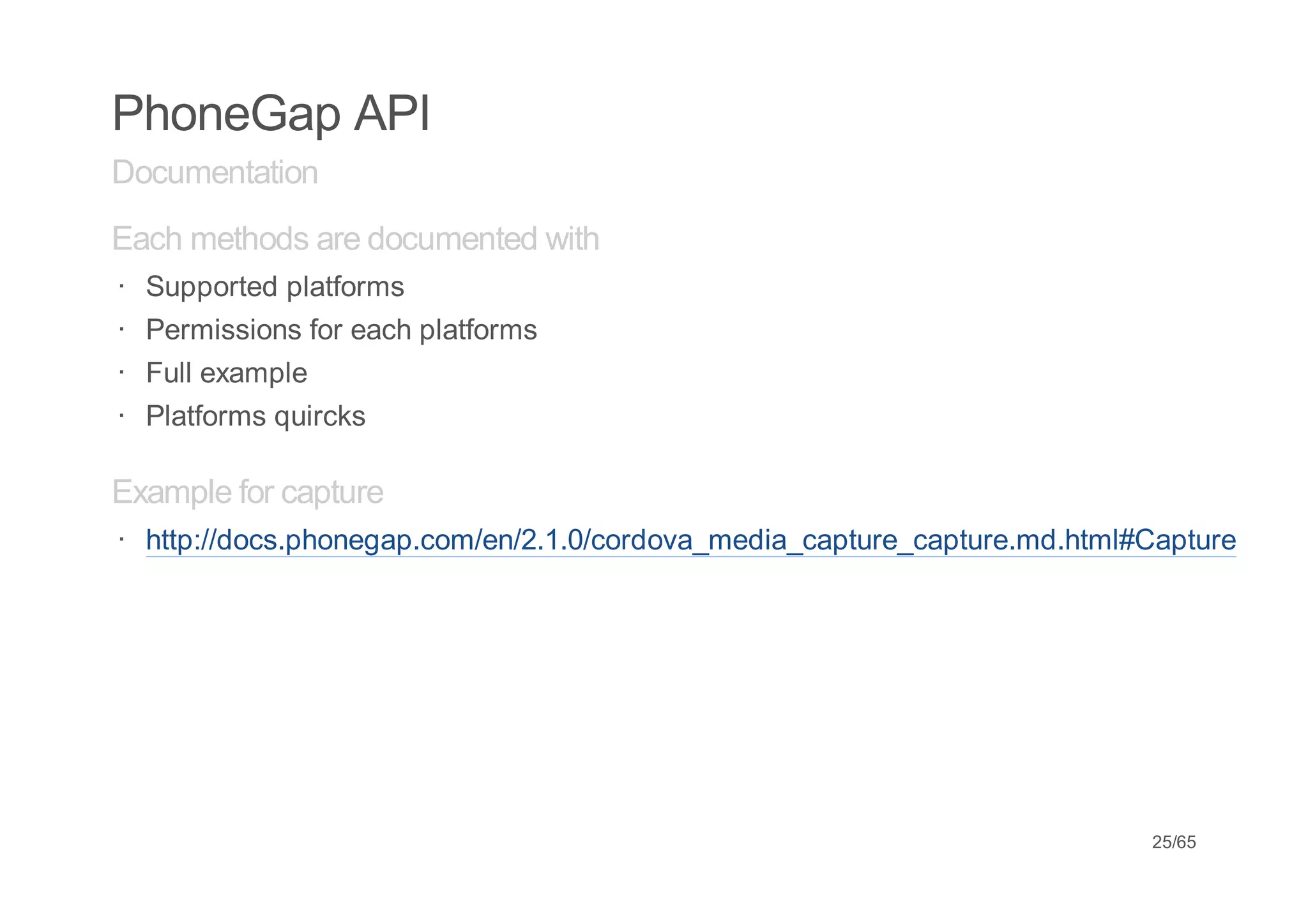 PhoneGap API
Documentation
Each methods are documented with
·   Supported platforms
·   Permissions for each platforms
·   Full example
·   Platforms quircks

Example for capture
· http://docs.phonegap.com/en/2.1.0/cordova_media_capture_capture.md.html#Capture




                                                                          25/65
 