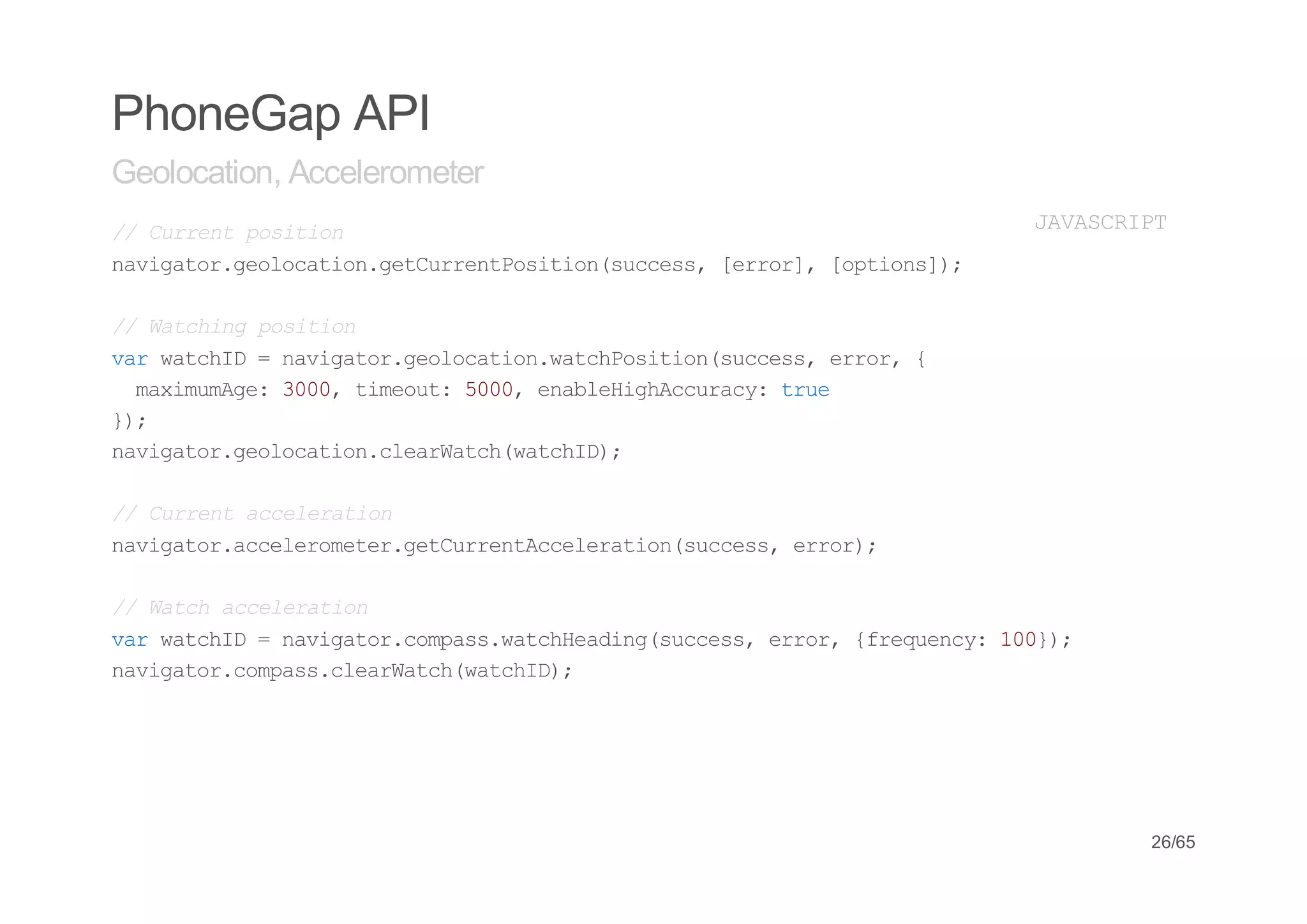 PhoneGap API
Geolocation, Accelerometer
/ Cretpsto
 / urn oiin                            JVSRP
                                        AACIT
nvgtrgooaingturnPsto(ucs,[ro] [pin];
 aiao.elcto.eCretoiinsces err, otos)

/ Wthn psto
 / acig oiin
vrwthD=nvgtrgooainwthoiinsces err {
 a acI   aiao.elcto.acPsto(ucs, ro,
  mxmmg:30,tmot 50,ealHgAcrc:tu
   aiuAe 00 ieu: 00 nbeihcuay re
};
 )
nvgtrgooaincerac(acI)
 aiao.elcto.laWthwthD;

/ Cretaclrto
 / urn ceeain
nvgtraclrmtrgturnAclrto(ucs,err;
 aiao.ceeoee.eCretceeainsces ro)

/ Wthaclrto
 / ac ceeain
vrwthD=nvgtrcmaswthedn(ucs,err {rqec:10)
 a acI   aiao.ops.acHaigsces ro, feuny 0};
nvgtrcmascerac(acI)
 aiao.ops.laWthwthD;




                                             26/65
 
