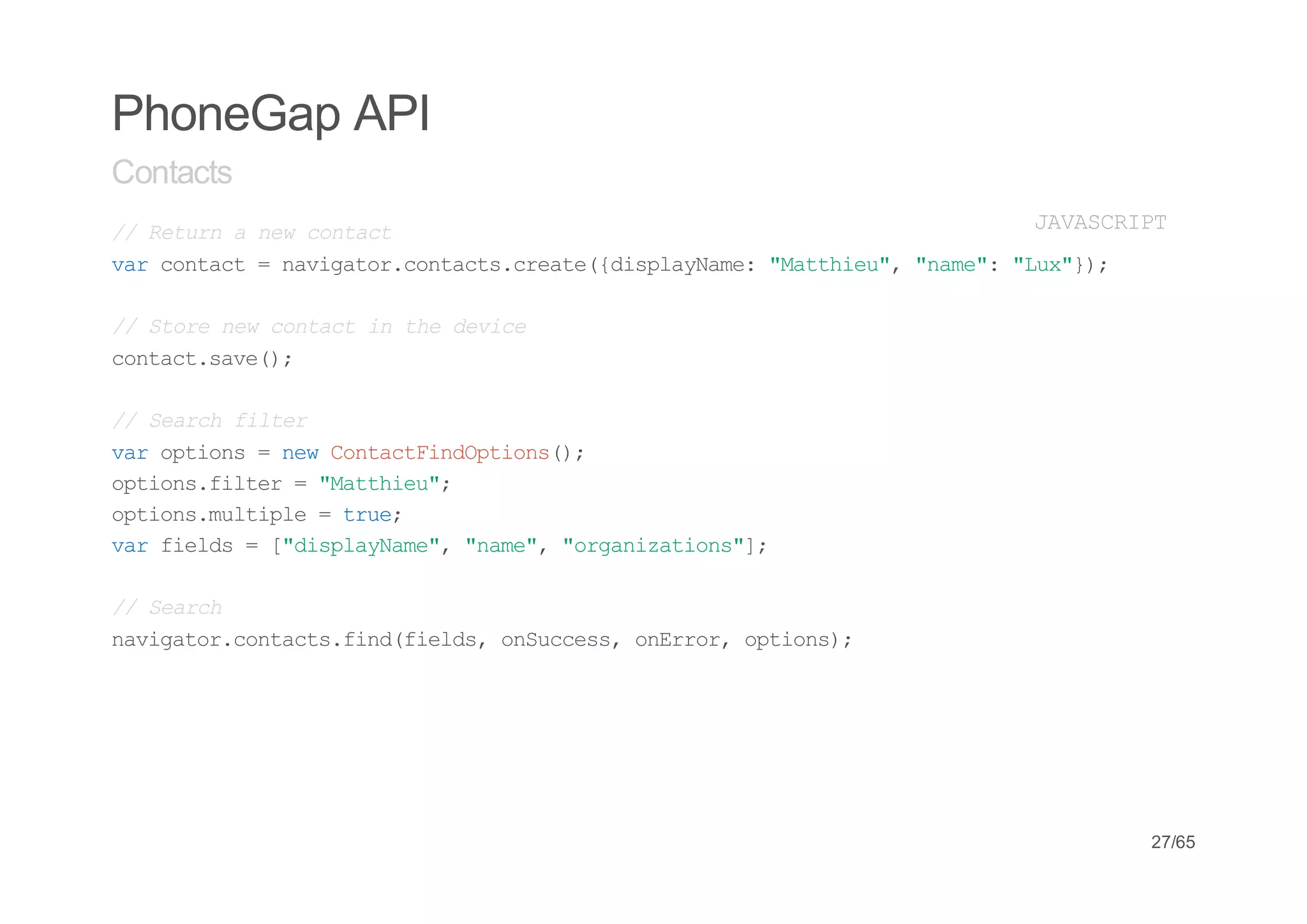 PhoneGap API
Contacts
/ Rtr anwcnat
 / eun e otc                           JVSRP
                                        AACIT
vrcnat=nvgtrcnat.rae{ipaNm:"atiu,"ae:"u")
 a otc   aiao.otcscet(dslyae Mthe" nm" Lx};

/ Soenwcnati tedvc
 / tr e otc n h eie
cnatsv(;
 otc.ae)

/ Sac fle
 / erh itr
vrotos=nwCnatidpin(;
 a pin    e otcFnOtos)
otosfle ="atiu;
 pin.itr    Mthe"
otosmlil =tu;
 pin.utpe    re
vrfed =[dslyae,"ae,"raiain";
 a ils   "ipaNm" nm" ognztos]

/ Sac
 / erh
nvgtrcnat.idfed,oSces oErr otos;
 aiao.otcsfn(ils nucs, nro, pin)




                                           27/65
 