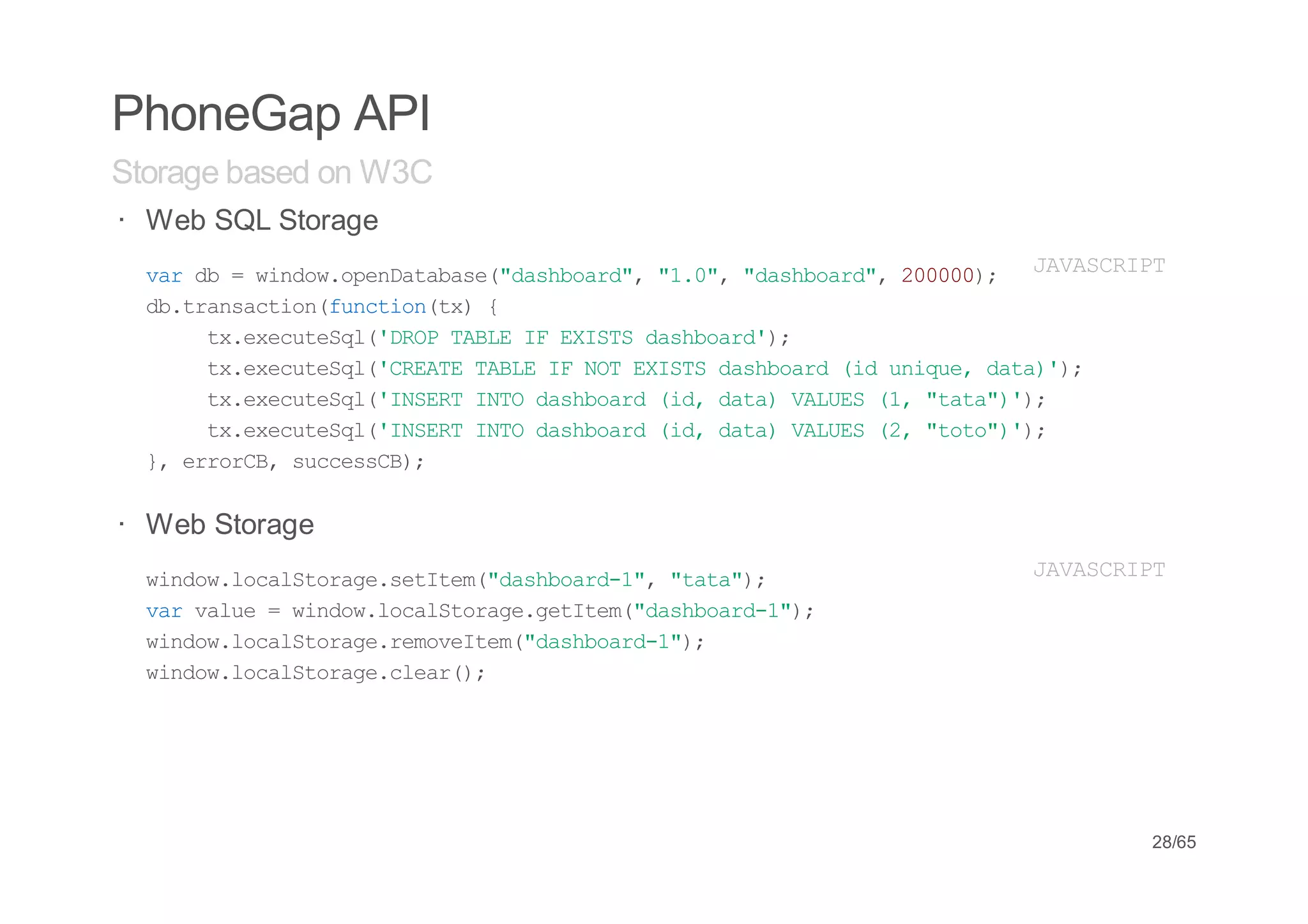 PhoneGap API
Storage based on W3C
· Web SQL Storage
         idwoeDtbs(dsbad, 10, dsbad, 000; J V S R P
  vrd =wno.pnaaae"ahor" "." "ahor" 200)
   a b                                     AACIT
  d.rnato(ucint){
   btascinfnto(x
      t.xctSl'RPTBEI EIT dsbad)
       xeeueq(DO AL F XSS ahor';
      t.xctSl'RAETBEI NTEIT dsbad(duiu,dt))
       xeeueq(CET AL F O XSS ahor i nqe aa';
      t.xctSl'NETIT dsbad(d dt)VLE (,"aa))
       xeeueq(ISR NO ahor i, aa AUS 1 tt"';
      t.xctSl'NETIT dsbad(d dt)VLE (,"oo))
       xeeueq(ISR NO ahor i, aa AUS 2 tt"';
  } errB scesB;
   , roC, ucsC)

· Web Storage
  wno.oaSoaesttm"ahor-" "aa)
   idwlcltrg.eIe(dsbad1, tt";               JVSRP
                                            AACIT
  vrvle=wno.oaSoaegttm"ahor-";
   a au  idwlcltrg.eIe(dsbad1)
  wno.oaSoaermvIe(dsbad1)
   idwlcltrg.eoetm"ahor-";
  wno.oaSoaecer)
   idwlcltrg.la(;




                                                 28/65
 