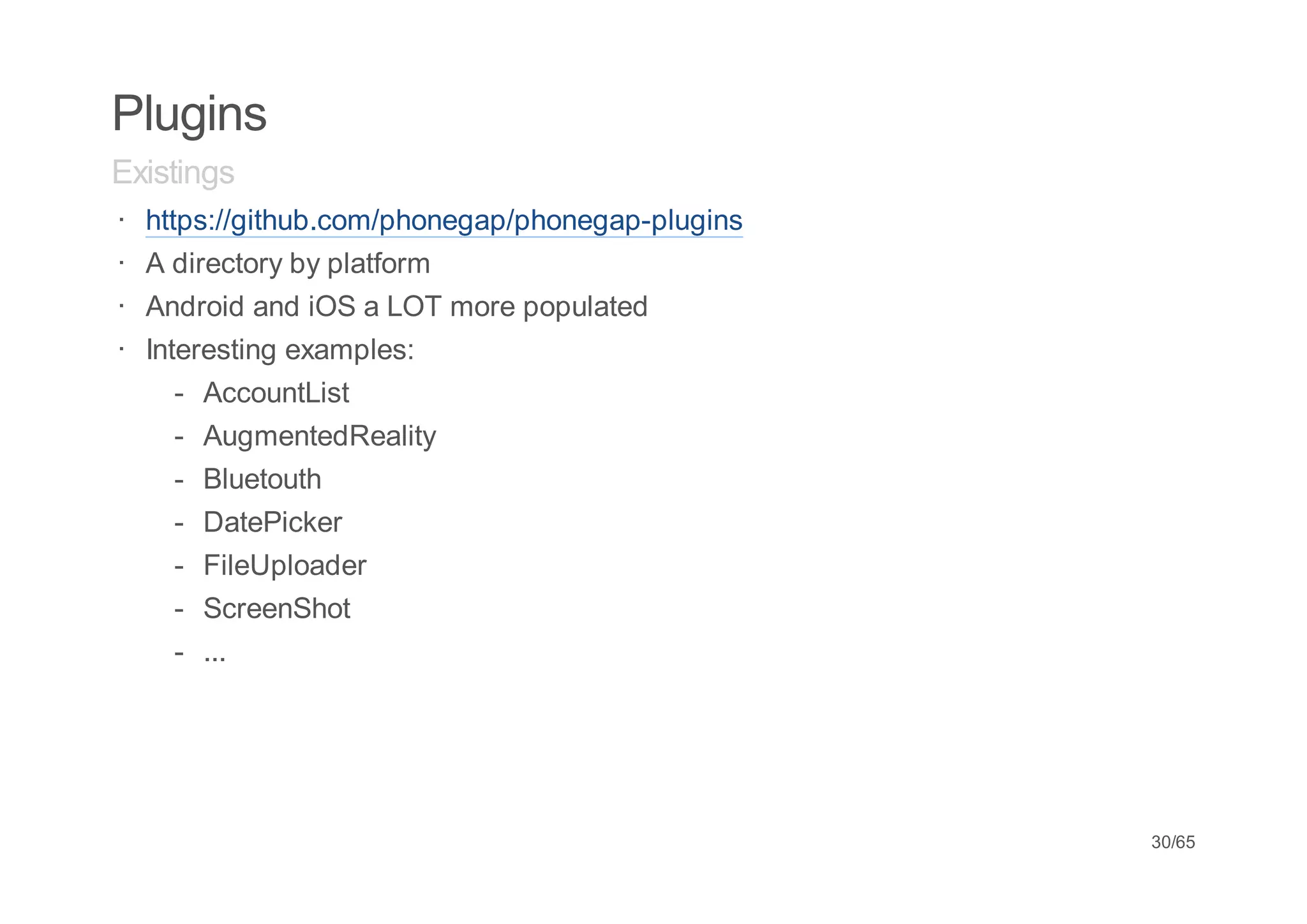 Plugins
Existings
· https://github.com/phonegap/phonegap-plugins
· A directory by platform
· Android and iOS a LOT more populated
· Interesting examples:
     - AccountList
    -   AugmentedReality
    -   Bluetouth
    -   DatePicker
    -   FileUploader
    -   ScreenShot
    -   ...




                                                 30/65
 