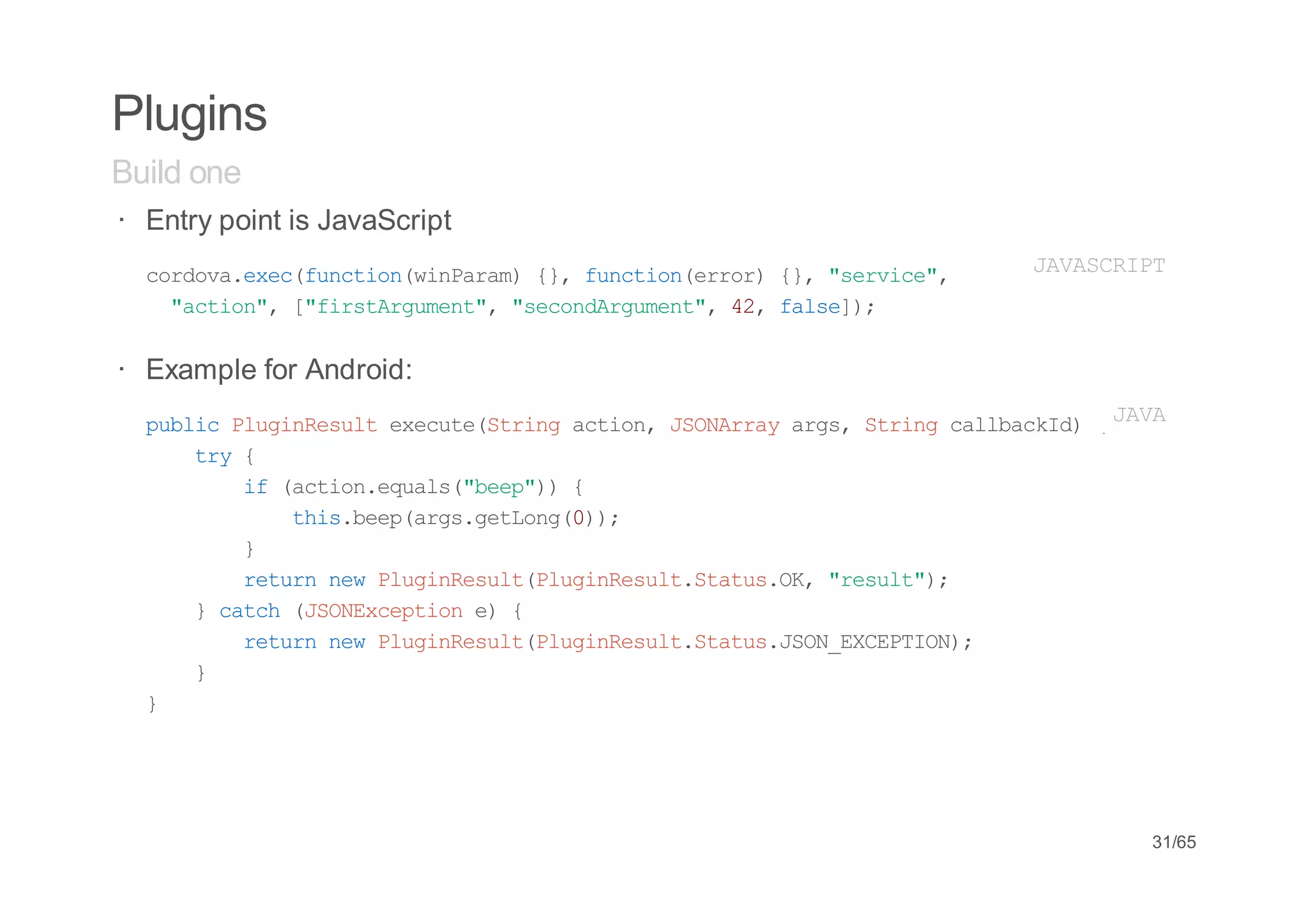 Plugins
Build one
· Entry point is JavaScript
  croaee(ucinwnaa){,fnto(ro){,"evc"
   odv.xcfnto(iPrm } ucinerr } srie,     JVSRP
                                         AACIT
   "cin,[frtruet,"eodruet,4,fle)
    ato" "isAgmn" scnAgmn" 2 as];

· Example for Android:
  pbi PuiRsl eeueSrn ato,JOAryag,Srn clbcI){ A A
   ulc lgneut xct(tig cin SNra rs tig alakd J V
    ty{
     r
        i (cineul(be"){
         f ato.qas"ep)
           ti.epag.eLn();
            hsbe(rsgtog0)
        }
        rtr nwPuiRsl(lgneutSau.K "eut)
         eun e lgneutPuiRsl.ttsO, rsl";
    }cth(SNxeto e {
       ac JOEcpin )
        rtr nwPuiRsl(lgneutSau.SNECPIN;
         eun e lgneutPuiRsl.ttsJO_XETO)
    }
  }




                                              31/65
 