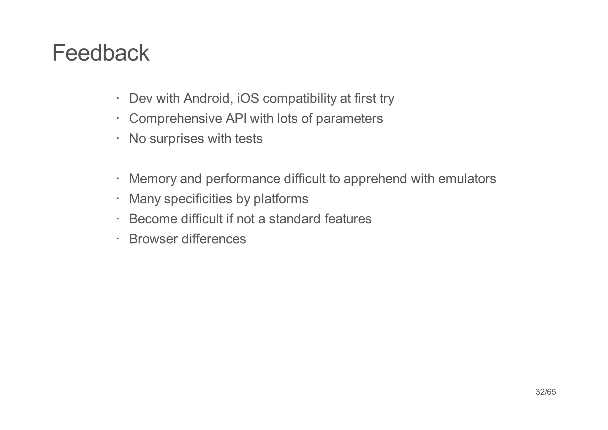 Feedback
     · Dev with Android, iOS compatibility at first try
     · Comprehensive API with lots of parameters
     · No surprises with tests

     ·   Memory and performance difficult to apprehend with emulators
     ·   Many specificities by platforms
     ·   Become difficult if not a standard features
     ·   Browser differences




                                                                        32/65
 