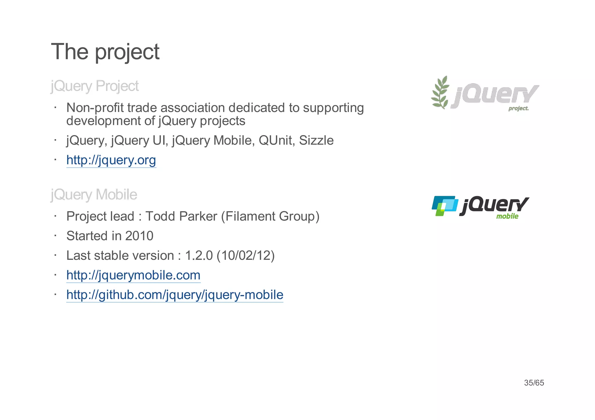 The project
jQuery Project
· Non-profit trade association dedicated to supporting
  development of jQuery projects
· jQuery, jQuery UI, jQuery Mobile, QUnit, Sizzle
· http://jquery.org

jQuery Mobile
·   Project lead : Todd Parker (Filament Group)
·   Started in 2010
·   Last stable version : 1.2.0 (10/02/12)
·   http://jquerymobile.com
·   http://github.com/jquery/jquery-mobile




                                                         35/65
 