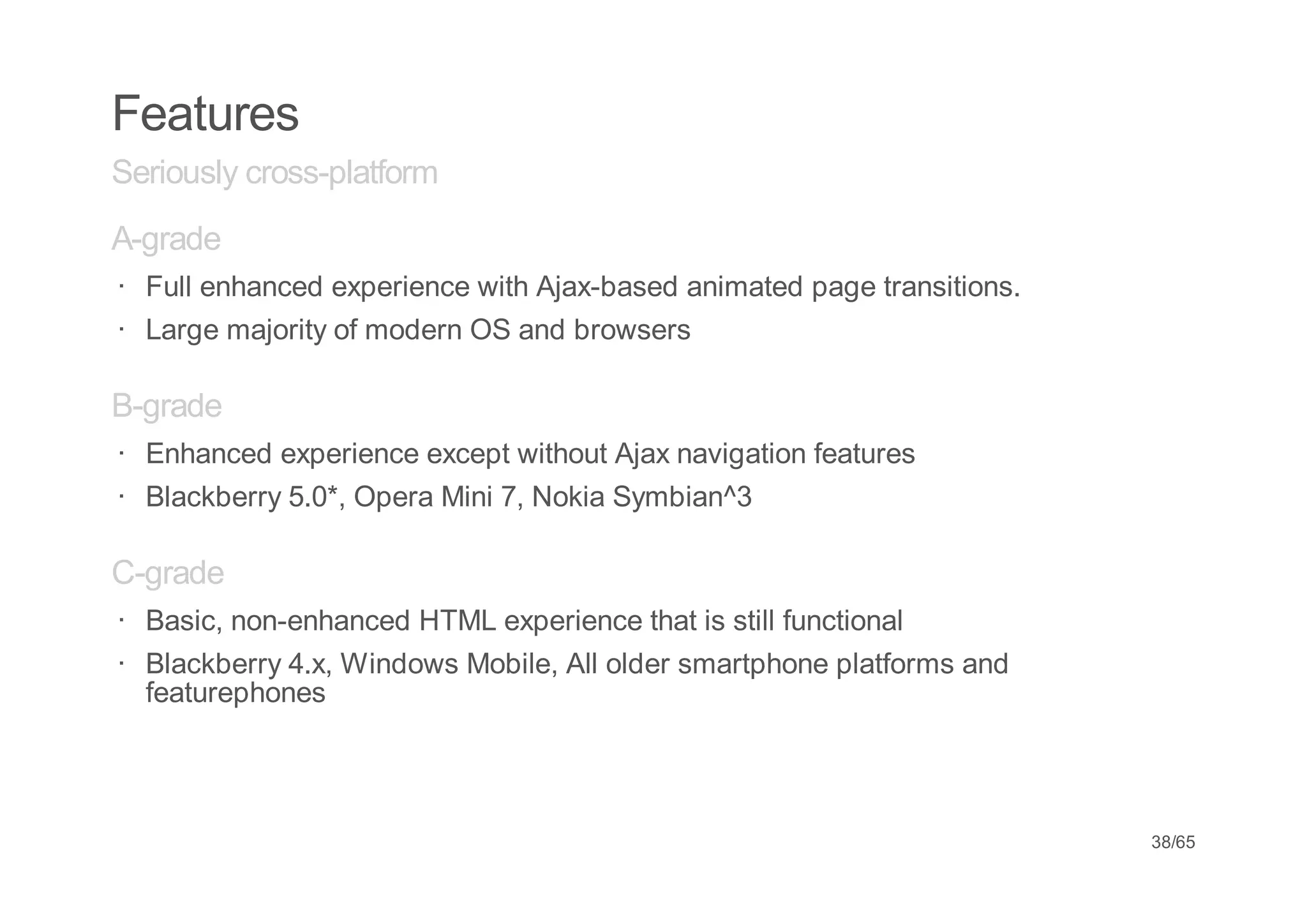 Features
Seriously cross-platform
A-grade
· Full enhanced experience with Ajax-based animated page transitions.
· Large majority of modern OS and browsers

B-grade
· Enhanced experience except without Ajax navigation features
· Blackberry 5.0*, Opera Mini 7, Nokia Symbian^3

C-grade
· Basic, non-enhanced HTML experience that is still functional
· Blackberry 4.x, Windows Mobile, All older smartphone platforms and
  featurephones




                                                                        38/65
 
