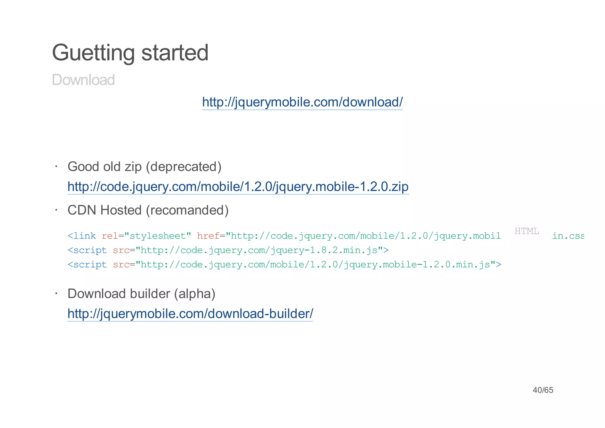 Guetting started
Download
                         http://jquerymobile.com/download/



· Good old zip (deprecated)
  http://code.jquery.com/mobile/1.2.0/jquery.mobile-1.2.0.zip
· CDN Hosted (recomanded)
  < i k r l " t l s e t h e = h t : / o e j u r . o / o i e 1 2 0 j u r . o i e 1 2L m n c s
   l n e = s y e h e " r f " t p / c d . q e y c m m b l / . . / q e y m b l - .M . i . s "
                                                                                H.
                                                                                 T0
  <citsc"tp/cd.qeycmjur-...i.s>
   srp r=ht:/oejur.o/qey182mnj"
  <citsc"tp/cd.qeycmmbl/../qeymbl-...i.s>
   srp r=ht:/oejur.o/oie120jur.oie120mnj"

· Download builder (alpha)
  http://jquerymobile.com/download-builder/




                                                                                 40/65
 