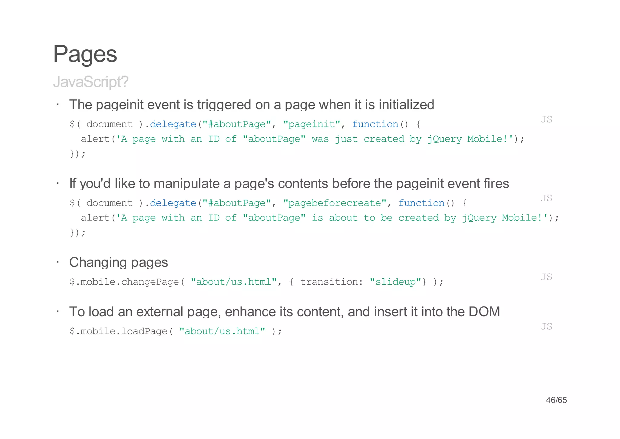 Pages
JavaScript?
· The pageinit event is triggered on a page when it is initialized
  $ dcmn )dlgt(#buPg" "aent,fnto( {
   ( ouet .eeae"aotae, pgii" ucin)               JS
    aet' pg wt a I o "buPg"wsjs cetdb jur Mbl!)
     lr(A ae ih n D f aotae a ut rae y Qey oie';
  };
   )

· If you'd like to manipulate a page's contents before the pageinit event fires
  $ dcmn )dlgt(#buPg" "aeeoerae,fnto( {
   ( ouet .eeae"aotae, pgbfrcet" ucin)            JS
    aet' pg wt a I o "buPg"i aott b cetdb jur Mbl!)
     lr(A ae ih n D f aotae s bu o e rae y Qey oie';
  };
   )


· Changing pages
  $mbl.hneae "bu/shm" {tasto:"ldu" )
   .oiecagPg( aotu.tl,  rniin siep} ;                                             JS


· To load an external page, enhance its content, and insert it into the DOM
  $mbl.odae "bu/shm")
   .oielaPg( aotu.tl ;                                                            JS




                                                                                  46/65
 