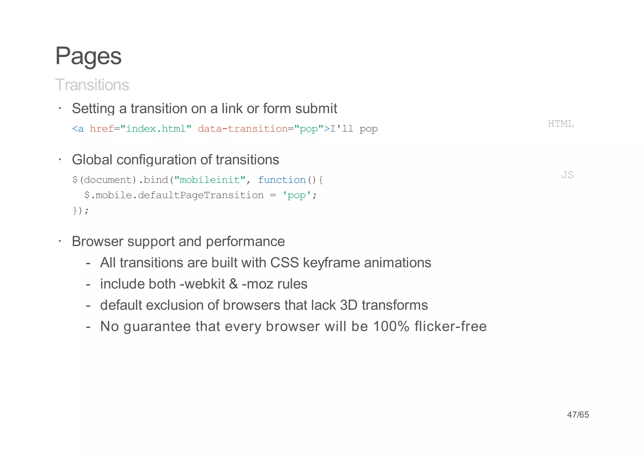 Pages
Transitions
· Setting a transition on a link or form submit
  < he=idxhm"dt-rniin"o"Il pp
   a rf"ne.tl aatasto=pp>'l o                                       HM
                                                                     TL


· Global configuration of transitions
  $dcmn)bn(mblii" fnto({
   (ouet.id"oient, ucin)                                             JS
    $mbl.ealPgTasto ='o'
     .oiedfutaerniin  pp;
  };
   )

· Browser support and performance
    -   All transitions are built with CSS keyframe animations
    -   include both -webkit & -moz rules
    -   default exclusion of browsers that lack 3D transforms
    -   No guarantee that every browser will be 100% flicker-free




                                                                     47/65
 