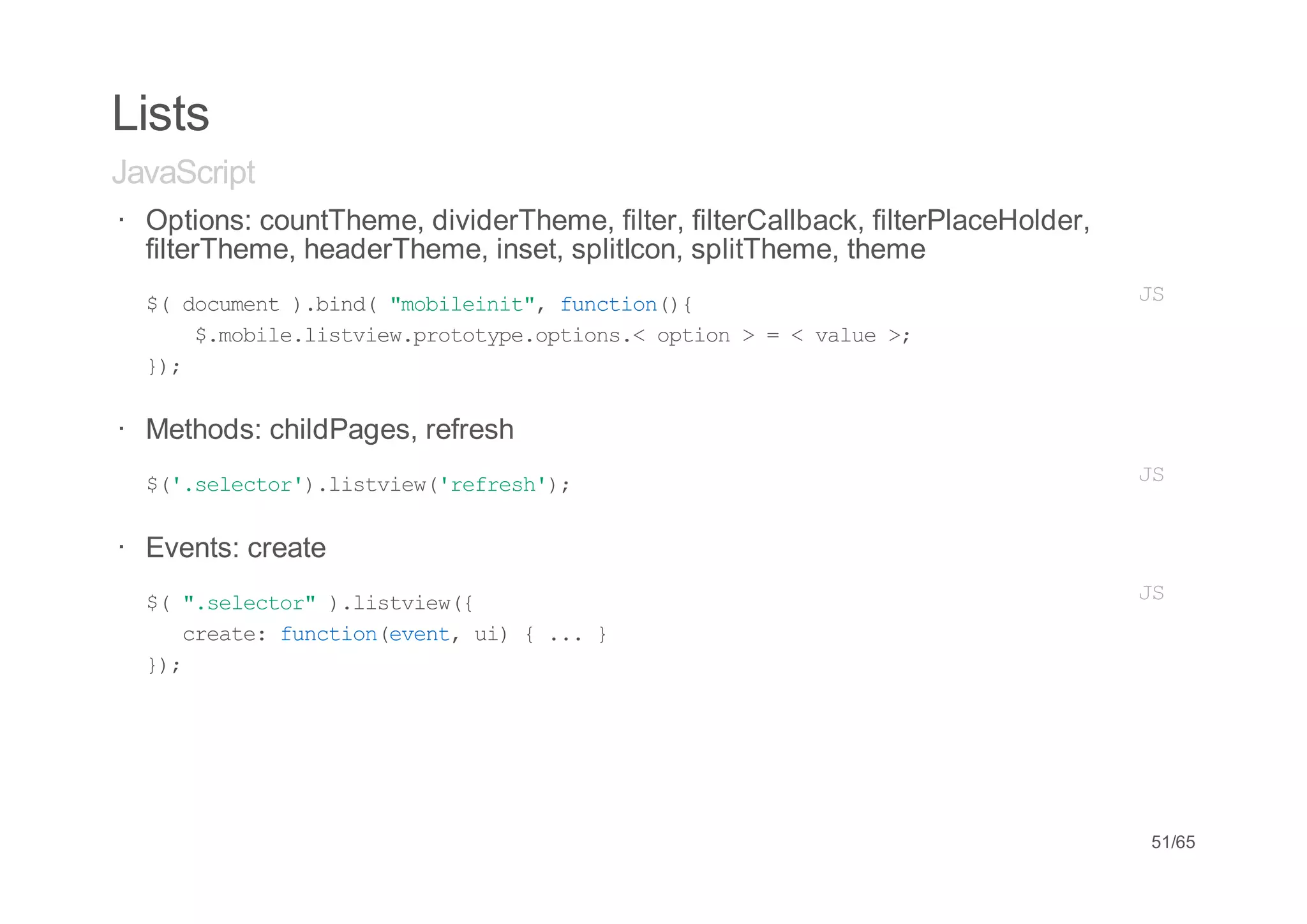Lists
JavaScript
· Options: countTheme, dividerTheme, filter, filterCallback, filterPlaceHolder,
  filterTheme, headerTheme, inset, splitIcon, splitTheme, theme
· $ dcmn )bn("oient,fnto({
    ( ouet .id mblii" ucin)                                                       JS
         $mbl.itiwpooyeotos<oto >=<vle>
          .oielsve.rttp.pin. pin    au ;
    };
     )


· Methods: childPages, refresh
· $'slco'.itiw'ers';
   (.eetr)lsve(rfeh)                                                              JS


· Events: create
·   $ "slco")lsve(
     ( .eetr .itiw{                                                               JS
       cet:fnto(vn,u){..}
       rae ucineet i   .
    };
     )




                                                                                  51/65
 