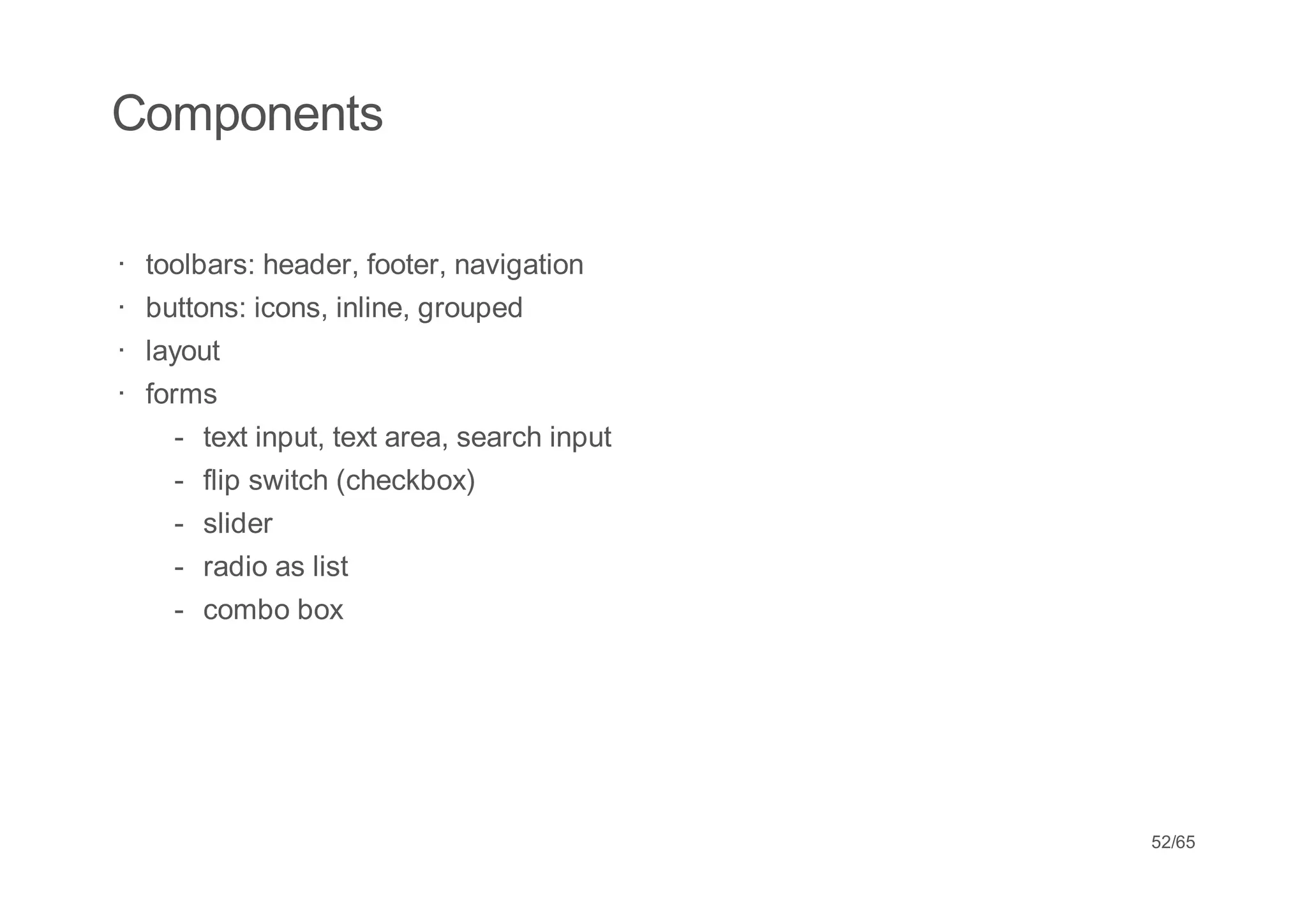 Components

· toolbars: header, footer, navigation
· buttons: icons, inline, grouped
· layout
· forms
    -   text input, text area, search input
    -   flip switch (checkbox)
    -   slider
    -   radio as list
    -   combo box




                                              52/65
 