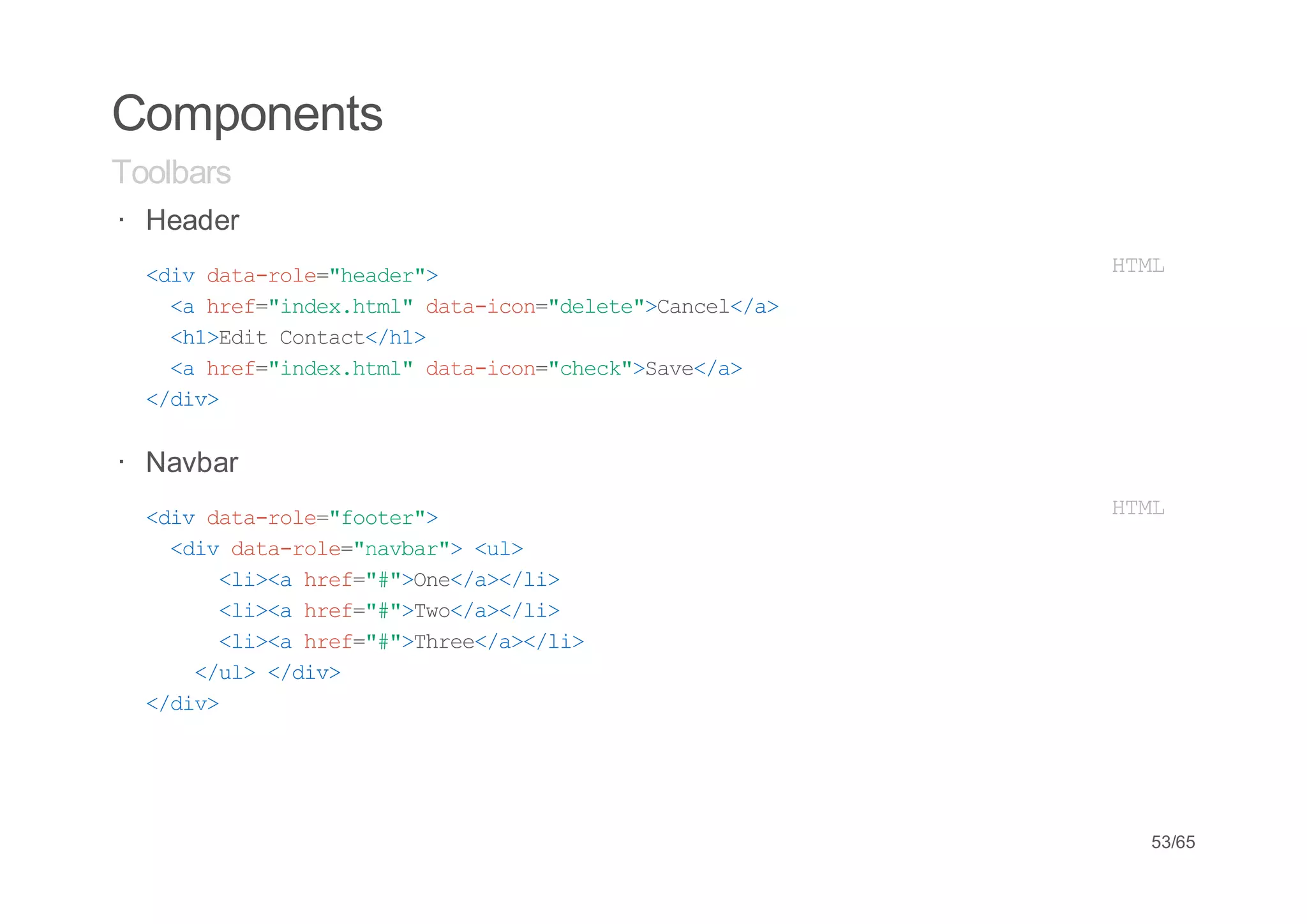 Components
Toolbars
· Header
· <i dt-oe"edr>
   dv aarl=hae"                 HM
                                 TL
   < he=idxhm"dt-cn"eee>acl/>
    a rf"ne.tl aaio=dlt"Cne<a
   <1Ei Cnat/1
    h>dt otc<h>
   < he=idxhm"dt-cn"hc"Sv<a
    a rf"ne.tl aaio=cek>ae/>
  <dv
   /i>


· Navbar
· <i dt-oe"otr>
   dv aarl=foe"                 HM
                                 TL
   <i dt-oe"abr><l
    dv aarl=nva" u>
      <i< he=#>n<a<l>
       l>a rf""Oe/>/i
      <i< he=#>w<a<l>
       l>a rf""To/>/i
      <i< he=#>he<a<l>
       l>a rf""Tre/>/i
    <u><dv
     /l /i>
  <dv
   /i>




                                 53/65
 
