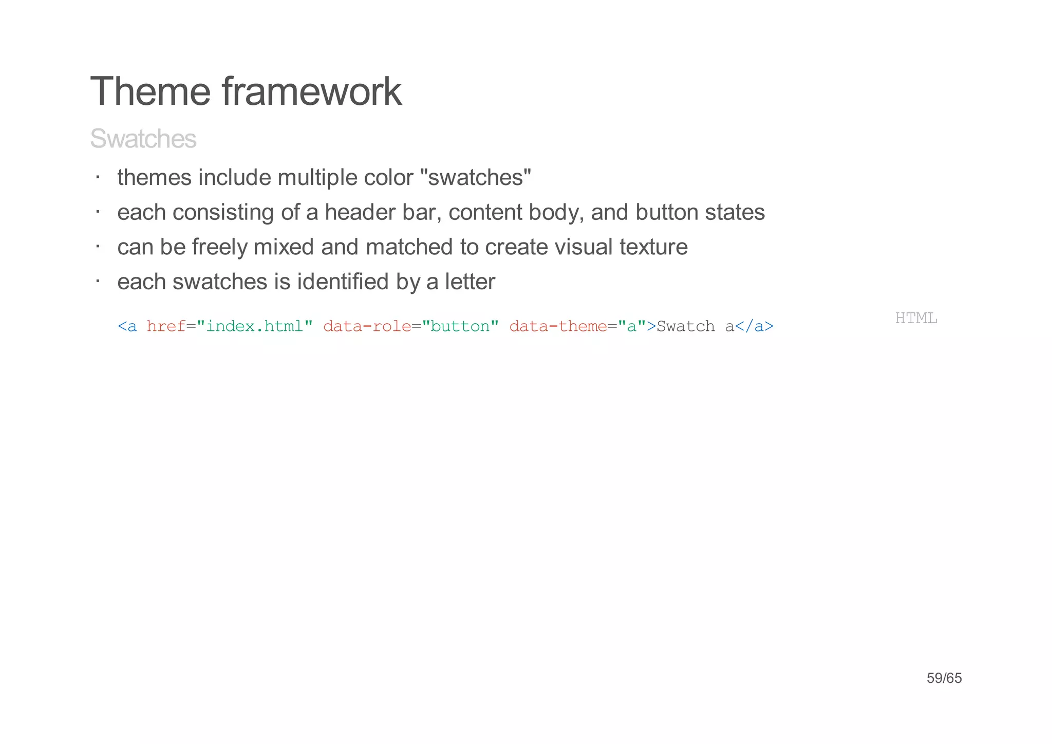 Theme framework
Swatches
· themes include multiple color "swatches"
· each consisting of a header bar, content body, and button states
· can be freely mixed and matched to create visual texture
· each swatches is identified by a letter
· < he=idxhm"dt-oe"utn dt-hm=a>wtha/>
   a rf"ne.tl aarl=bto" aatee""Sac <a                                HM
                                                                      TL




                                                                      59/65
 