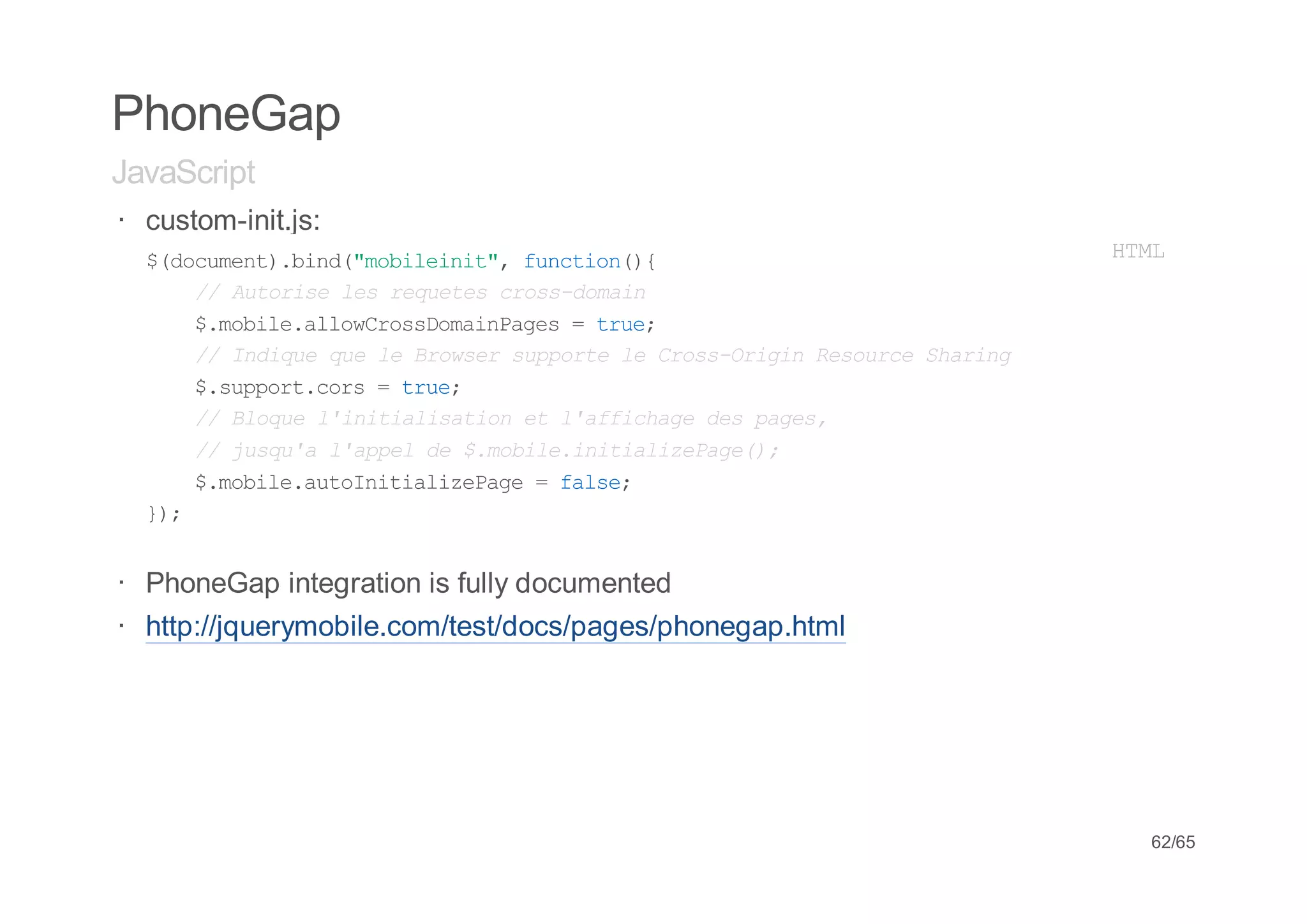 PhoneGap
JavaScript
· custom-init.js:
  $dcmn)bn(mblii" fnto({
   (ouet.id"oient, ucin)                                  HM
                                                           TL
     / Atrs lsrqee cosdmi
      / uoie e euts rs-oan
     $mbl.loCosoanae =tu;
      .oiealwrsDmiPgs    re
     / Idqeqel Bosrspot l CosOii Rsuc Saig
      / niu u e rwe upre e rs-rgn eore hrn
     $spotcr =tu;
      .upr.os   re
     / Bou liiilsto e lafcaedspgs
      / lqe 'ntaiain t 'fihg e ae,
     / jsualapld $mbl.ntaieae)
      / uq' 'pe e .oieiiilzPg(;
     $mbl.uontaieae=fle
      .oieatIiilzPg    as;
  };
   )


· PhoneGap integration is fully documented
· http://jquerymobile.com/test/docs/pages/phonegap.html




                                                           62/65
 