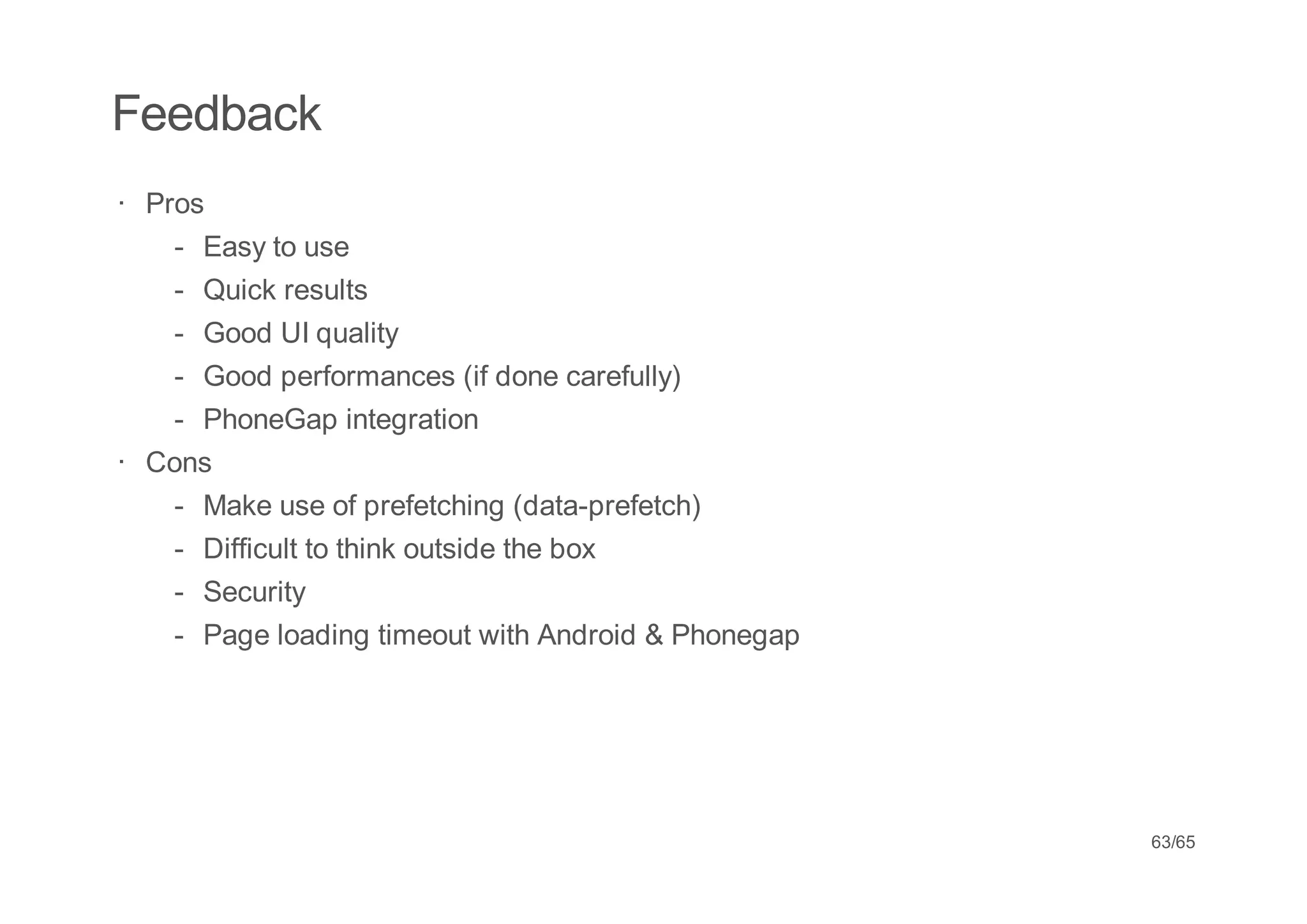 Feedback
· Pros
    - Easy to use
    - Quick results
    - Good UI quality
    - Good performances (if done carefully)
    - PhoneGap integration
· Cons
    - Make use of prefetching (data-prefetch)
    - Difficult to think outside the box
    - Security
    - Page loading timeout with Android & Phonegap




                                                     63/65
 