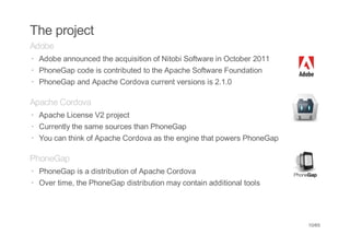 The project
Adobe
· Adobe announced the acquisition of Nitobi Software in October 2011
· PhoneGap code is contributed to the Apache Software Foundation
· PhoneGap and Apache Cordova current versions is 2.1.0

Apache Cordova
· Apache License V2 project
· Currently the same sources than PhoneGap
· You can think of Apache Cordova as the engine that powers PhoneGap

PhoneGap
· PhoneGap is a distribution of Apache Cordova
· Over time, the PhoneGap distribution may contain additional tools




                                                                       10/65
 