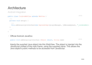 Architecture
Android integration
pbi casCroaeVe etnsWbiw{
 ulc ls odvWbiw xed eVe                     JV
                                             AA
  ..
   .
  piaevi stp){
   rvt od eu(
    ..
     .
    ti.dJvsrpItraenwEpsdsp(lgnaae,jMsaeuu) "croaaie
     hsadaacitnefc(e xoeJAipuiMngr sesgQee, _odvNtv"
  }
  ..
   .
}


· Official Android JavaDoc:
  pbi vi adaacitnefc (betojc,Srn nm)
   ulc od dJvsrpItrae Ojc bet tig ae                                             JV
                                                                                  AA


  Injects the supplied Java object into this WebView. The object is injected into the
  JavaScript context of the main frame, using the supplied name. This allows the
  Java object's public methods to be accessed from JavaScript.




                                                                                    16/65
 
