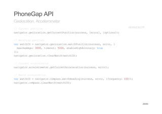 PhoneGap API
Geolocation, Accelerometer
/ Cretpsto
 / urn oiin                            JVSRP
                                        AACIT
nvgtrgooaingturnPsto(ucs,[ro] [pin];
 aiao.elcto.eCretoiinsces err, otos)

/ Wthn psto
 / acig oiin
vrwthD=nvgtrgooainwthoiinsces err {
 a acI   aiao.elcto.acPsto(ucs, ro,
  mxmmg:30,tmot 50,ealHgAcrc:tu
   aiuAe 00 ieu: 00 nbeihcuay re
};
 )
nvgtrgooaincerac(acI)
 aiao.elcto.laWthwthD;

/ Cretaclrto
 / urn ceeain
nvgtraclrmtrgturnAclrto(ucs,err;
 aiao.ceeoee.eCretceeainsces ro)

/ Wthaclrto
 / ac ceeain
vrwthD=nvgtrcmaswthedn(ucs,err {rqec:10)
 a acI   aiao.ops.acHaigsces ro, feuny 0};
nvgtrcmascerac(acI)
 aiao.ops.laWthwthD;




                                             26/65
 