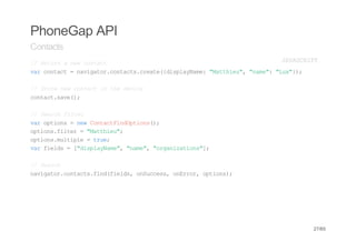 PhoneGap API
Contacts
/ Rtr anwcnat
 / eun e otc                           JVSRP
                                        AACIT
vrcnat=nvgtrcnat.rae{ipaNm:"atiu,"ae:"u")
 a otc   aiao.otcscet(dslyae Mthe" nm" Lx};

/ Soenwcnati tedvc
 / tr e otc n h eie
cnatsv(;
 otc.ae)

/ Sac fle
 / erh itr
vrotos=nwCnatidpin(;
 a pin    e otcFnOtos)
otosfle ="atiu;
 pin.itr    Mthe"
otosmlil =tu;
 pin.utpe    re
vrfed =[dslyae,"ae,"raiain";
 a ils   "ipaNm" nm" ognztos]

/ Sac
 / erh
nvgtrcnat.idfed,oSces oErr otos;
 aiao.otcsfn(ils nucs, nro, pin)




                                           27/65
 