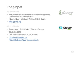 The project
jQuery Project
· Non-profit trade association dedicated to supporting
  development of jQuery projects
· jQuery, jQuery UI, jQuery Mobile, QUnit, Sizzle
· http://jquery.org

jQuery Mobile
·   Project lead : Todd Parker (Filament Group)
·   Started in 2010
·   Last stable version : 1.2.0 (10/02/12)
·   http://jquerymobile.com
·   http://github.com/jquery/jquery-mobile




                                                         35/65
 