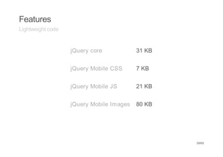 Features
Lightweight code


                   jQuery core            31 KB


                   jQuery Mobile CSS      7 KB


                   jQuery Mobile JS       21 KB


                   jQuery Mobile Images   80 KB




                                                  39/65
 