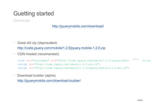 Guetting started
Download
                         http://jquerymobile.com/download/



· Good old zip (deprecated)
  http://code.jquery.com/mobile/1.2.0/jquery.mobile-1.2.0.zip
· CDN Hosted (recomanded)
  < i k r l " t l s e t h e = h t : / o e j u r . o / o i e 1 2 0 j u r . o i e 1 2L m n c s
   l n e = s y e h e " r f " t p / c d . q e y c m m b l / . . / q e y m b l - .M . i . s "
                                                                                H.
                                                                                 T0
  <citsc"tp/cd.qeycmjur-...i.s>
   srp r=ht:/oejur.o/qey182mnj"
  <citsc"tp/cd.qeycmmbl/../qeymbl-...i.s>
   srp r=ht:/oejur.o/oie120jur.oie120mnj"

· Download builder (alpha)
  http://jquerymobile.com/download-builder/




                                                                                 40/65
 