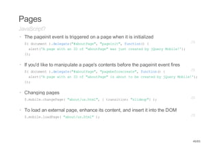 Pages
JavaScript?
· The pageinit event is triggered on a page when it is initialized
  $ dcmn )dlgt(#buPg" "aent,fnto( {
   ( ouet .eeae"aotae, pgii" ucin)               JS
    aet' pg wt a I o "buPg"wsjs cetdb jur Mbl!)
     lr(A ae ih n D f aotae a ut rae y Qey oie';
  };
   )

· If you'd like to manipulate a page's contents before the pageinit event fires
  $ dcmn )dlgt(#buPg" "aeeoerae,fnto( {
   ( ouet .eeae"aotae, pgbfrcet" ucin)            JS
    aet' pg wt a I o "buPg"i aott b cetdb jur Mbl!)
     lr(A ae ih n D f aotae s bu o e rae y Qey oie';
  };
   )


· Changing pages
  $mbl.hneae "bu/shm" {tasto:"ldu" )
   .oiecagPg( aotu.tl,  rniin siep} ;                                             JS


· To load an external page, enhance its content, and insert it into the DOM
  $mbl.odae "bu/shm")
   .oielaPg( aotu.tl ;                                                            JS




                                                                                  46/65
 
