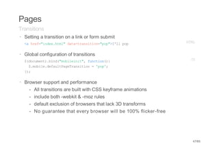 Pages
Transitions
· Setting a transition on a link or form submit
  < he=idxhm"dt-rniin"o"Il pp
   a rf"ne.tl aatasto=pp>'l o                                       HM
                                                                     TL


· Global configuration of transitions
  $dcmn)bn(mblii" fnto({
   (ouet.id"oient, ucin)                                             JS
    $mbl.ealPgTasto ='o'
     .oiedfutaerniin  pp;
  };
   )

· Browser support and performance
    -   All transitions are built with CSS keyframe animations
    -   include both -webkit & -moz rules
    -   default exclusion of browsers that lack 3D transforms
    -   No guarantee that every browser will be 100% flicker-free




                                                                     47/65
 