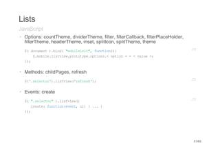 Lists
JavaScript
· Options: countTheme, dividerTheme, filter, filterCallback, filterPlaceHolder,
  filterTheme, headerTheme, inset, splitIcon, splitTheme, theme
· $ dcmn )bn("oient,fnto({
    ( ouet .id mblii" ucin)                                                       JS
         $mbl.itiwpooyeotos<oto >=<vle>
          .oielsve.rttp.pin. pin    au ;
    };
     )


· Methods: childPages, refresh
· $'slco'.itiw'ers';
   (.eetr)lsve(rfeh)                                                              JS


· Events: create
·   $ "slco")lsve(
     ( .eetr .itiw{                                                               JS
       cet:fnto(vn,u){..}
       rae ucineet i   .
    };
     )




                                                                                  51/65
 