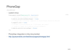 PhoneGap
JavaScript
· custom-init.js:
  $dcmn)bn(mblii" fnto({
   (ouet.id"oient, ucin)                                  HM
                                                           TL
     / Atrs lsrqee cosdmi
      / uoie e euts rs-oan
     $mbl.loCosoanae =tu;
      .oiealwrsDmiPgs    re
     / Idqeqel Bosrspot l CosOii Rsuc Saig
      / niu u e rwe upre e rs-rgn eore hrn
     $spotcr =tu;
      .upr.os   re
     / Bou liiilsto e lafcaedspgs
      / lqe 'ntaiain t 'fihg e ae,
     / jsualapld $mbl.ntaieae)
      / uq' 'pe e .oieiiilzPg(;
     $mbl.uontaieae=fle
      .oieatIiilzPg    as;
  };
   )


· PhoneGap integration is fully documented
· http://jquerymobile.com/test/docs/pages/phonegap.html




                                                           62/65
 