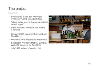 The project
Bootstrap
· Boostraped at the San Francisco
  iPhoneDevCamp in August 2008
· "Make native iphone features available
  to web apps"
· Brock Whitten, Rob Ellis and Andre
  Charland
· October 2008: support of Android and
  BlackBerry
· February 2009: first stable release 0.6
· Support of Windows Mobile, Symbial,
  WebOS, approval for AppStore
· July 2011: relase of version 1.0




                                            9/65
 