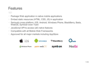 Features
101
· Package Web application in native mobile applications
· Embed static resources (HTML, CSS, JS) in application
· Seriously cross-platform: iOS, Android, Windows Phone, BlackBerry, Bada,
  WebOS, Symbian even Tizen
· JavaScript API to access (all) native features
· Compatible with all Mobile Web Frameworks
· Approved for all major markets including AppStore




                                                                             11/65
 