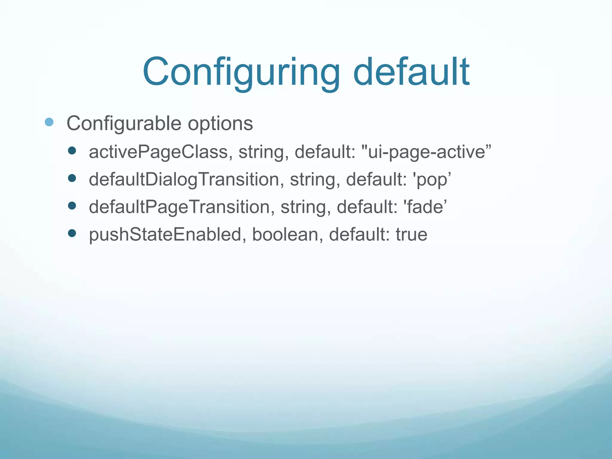 Configuring default
 Configurable options
     activePageClass, string, default: "ui-page-active”
     defaultDialogTransition, string, default: 'pop‟
     defaultPageTransition, string, default: 'fade‟
     pushStateEnabled, boolean, default: true
 