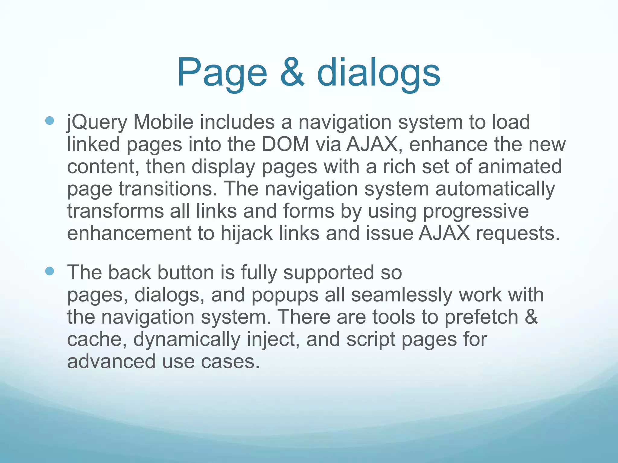 Page & dialogs
 jQuery Mobile includes a navigation system to load
  linked pages into the DOM via AJAX, enhance the new
  content, then display pages with a rich set of animated
  page transitions. The navigation system automatically
  transforms all links and forms by using progressive
  enhancement to hijack links and issue AJAX requests.
 The back button is fully supported so
  pages, dialogs, and popups all seamlessly work with
  the navigation system. There are tools to prefetch &
  cache, dynamically inject, and script pages for
  advanced use cases.
 