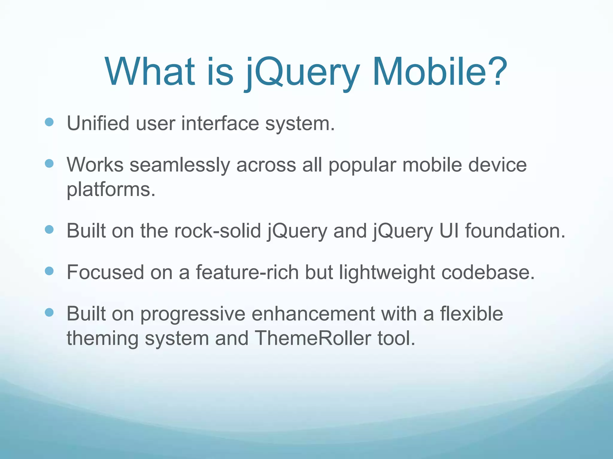 What is jQuery Mobile?
 Unified user interface system.
 Works seamlessly across all popular mobile device
  platforms.

 Built on the rock-solid jQuery and jQuery UI foundation.
 Focused on a feature-rich but lightweight codebase.
 Built on progressive enhancement with a flexible
  theming system and ThemeRoller tool.
 