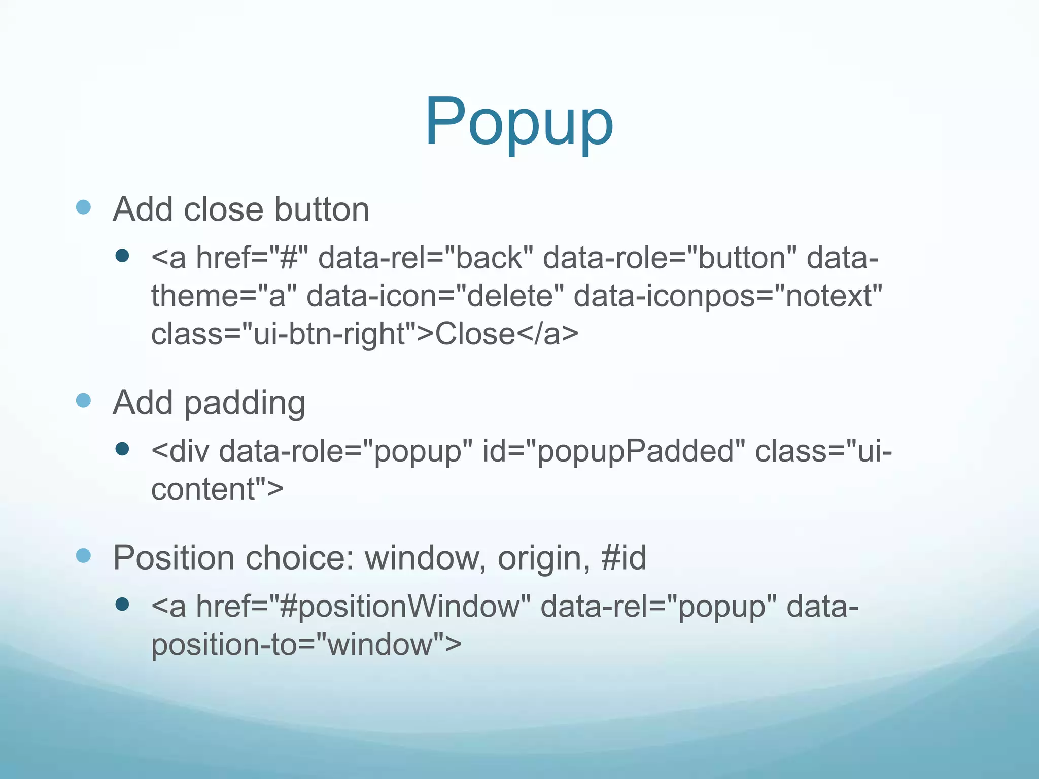Popup
 Add close button
   <a href="#" data-rel="back" data-role="button" data-
     theme="a" data-icon="delete" data-iconpos="notext"
     class="ui-btn-right">Close</a>

 Add padding
   <div data-role="popup" id="popupPadded" class="ui-
     content">

 Position choice: window, origin, #id
   <a href="#positionWindow" data-rel="popup" data-
     position-to="window">
 