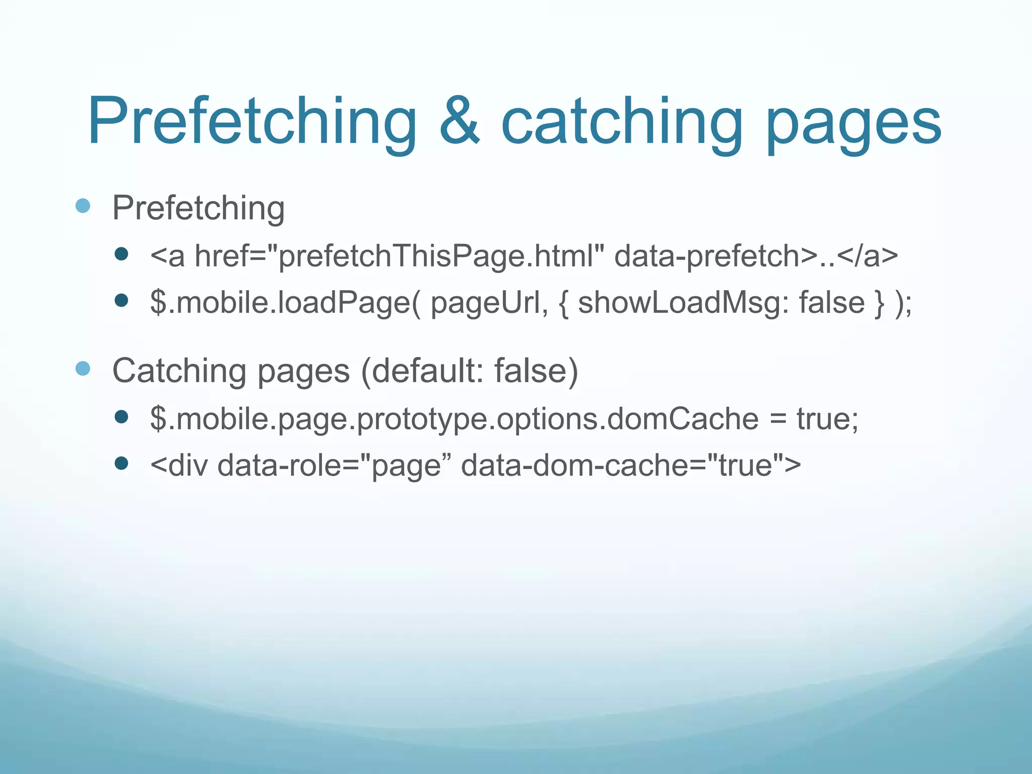 Prefetching & catching pages
 Prefetching
   <a href="prefetchThisPage.html" data-prefetch>..</a>
   $.mobile.loadPage( pageUrl, { showLoadMsg: false } );
 Catching pages (default: false)
   $.mobile.page.prototype.options.domCache = true;
   <div data-role="page” data-dom-cache="true">
 