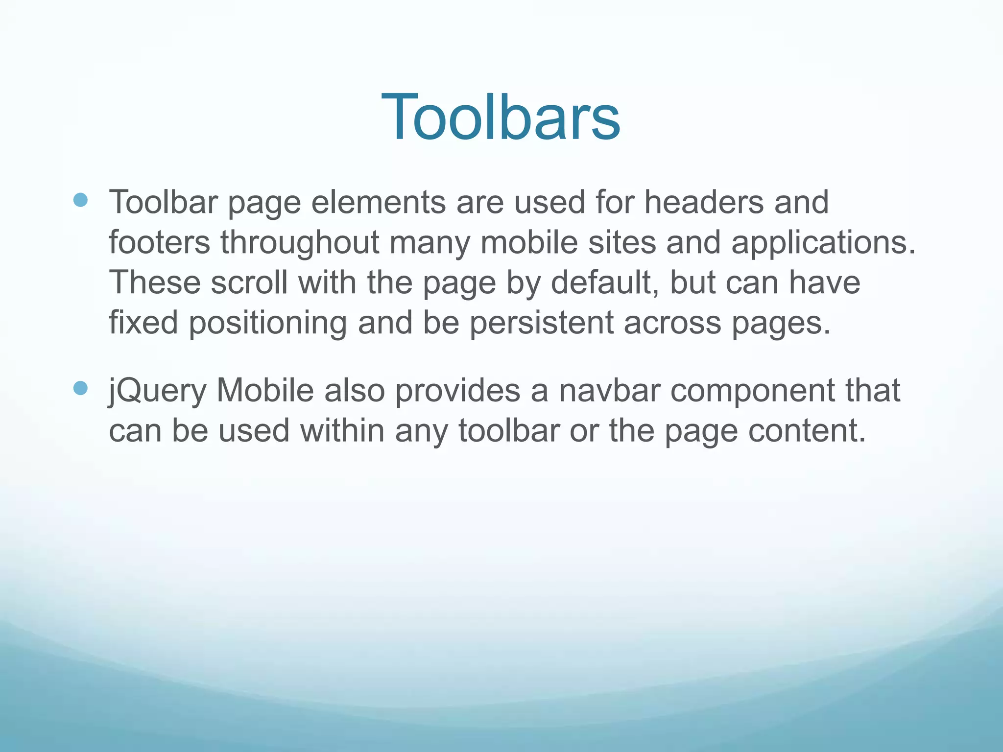 Toolbars
 Toolbar page elements are used for headers and
  footers throughout many mobile sites and applications.
  These scroll with the page by default, but can have
  fixed positioning and be persistent across pages.

 jQuery Mobile also provides a navbar component that
  can be used within any toolbar or the page content.
 