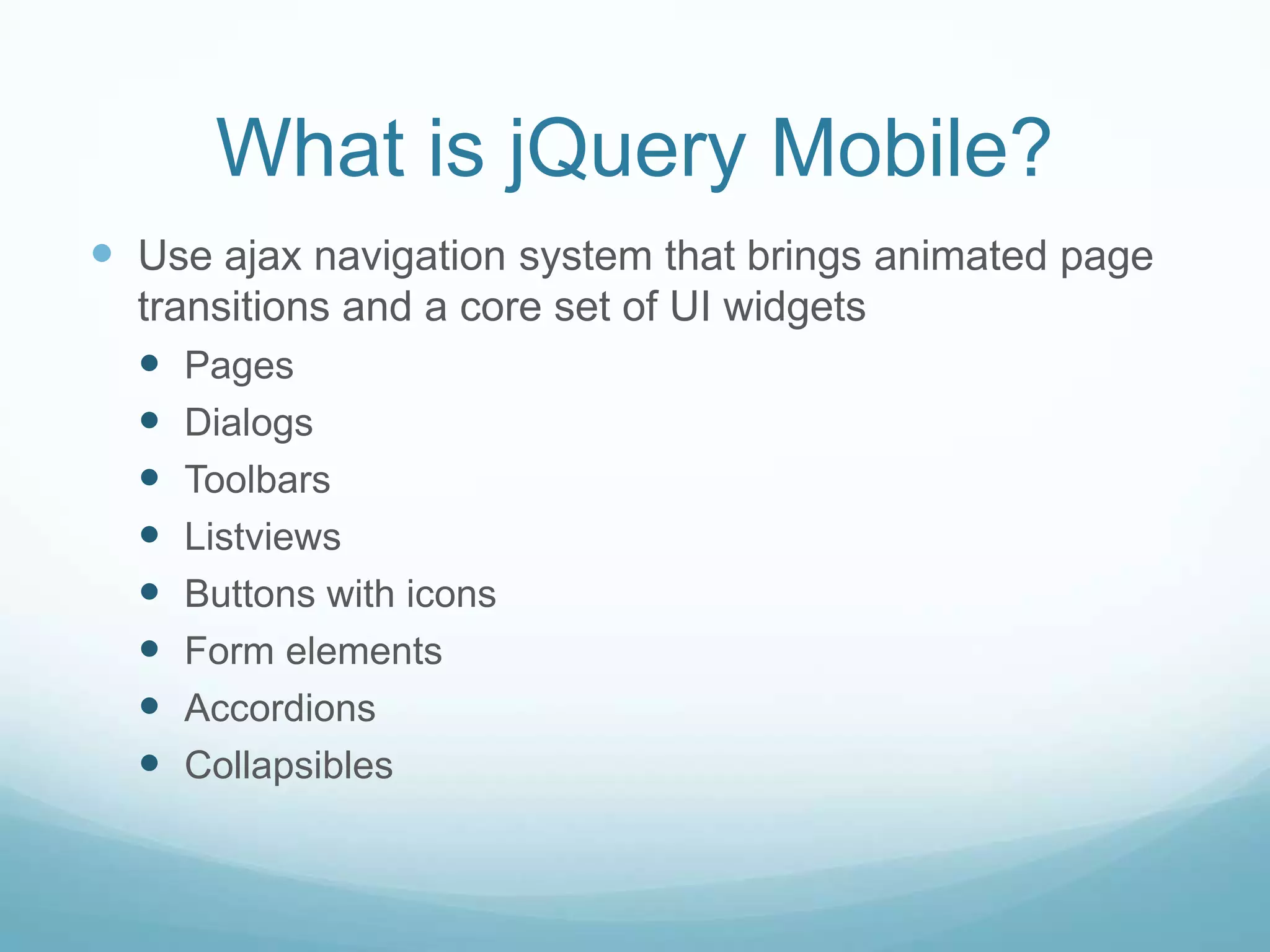 What is jQuery Mobile?
 Use ajax navigation system that brings animated page
  transitions and a core set of UI widgets
   Pages
   Dialogs
   Toolbars
   Listviews
   Buttons with icons
   Form elements
   Accordions
   Collapsibles
 