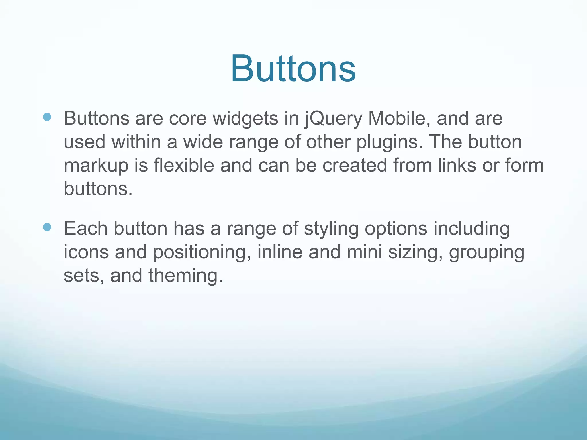 Buttons
 Buttons are core widgets in jQuery Mobile, and are
  used within a wide range of other plugins. The button
  markup is flexible and can be created from links or form
  buttons.

 Each button has a range of styling options including
  icons and positioning, inline and mini sizing, grouping
  sets, and theming.
 