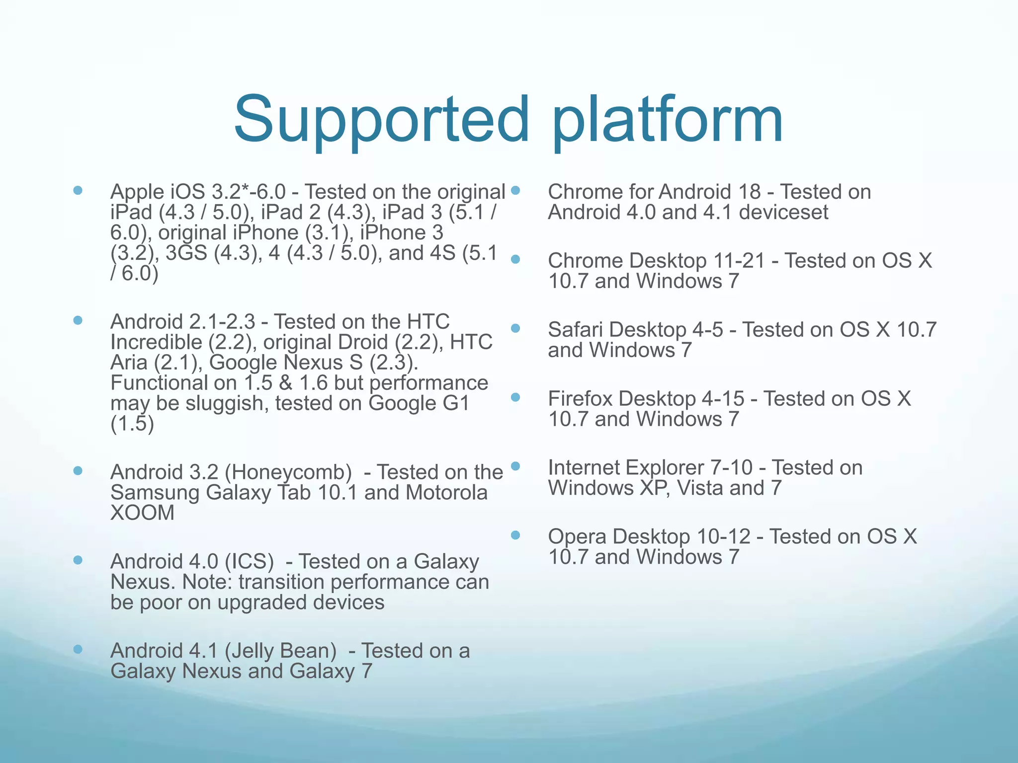 Supported platform
   Apple iOS 3.2*-6.0 - Tested on the original     Chrome for Android 18 - Tested on
    iPad (4.3 / 5.0), iPad 2 (4.3), iPad 3 (5.1 /    Android 4.0 and 4.1 deviceset
    6.0), original iPhone (3.1), iPhone 3
    (3.2), 3GS (4.3), 4 (4.3 / 5.0), and 4S (5.1    Chrome Desktop 11-21 - Tested on OS X
    / 6.0)                                           10.7 and Windows 7
   Android 2.1-2.3 - Tested on the HTC             Safari Desktop 4-5 - Tested on OS X 10.7
    Incredible (2.2), original Droid (2.2), HTC      and Windows 7
    Aria (2.1), Google Nexus S (2.3).
    Functional on 1.5 & 1.6 but performance
    may be sluggish, tested on Google G1            Firefox Desktop 4-15 - Tested on OS X
    (1.5)                                            10.7 and Windows 7

   Android 3.2 (Honeycomb) - Tested on the         Internet Explorer 7-10 - Tested on
    Samsung Galaxy Tab 10.1 and Motorola             Windows XP, Vista and 7
    XOOM
                                                    Opera Desktop 10-12 - Tested on OS X
   Android 4.0 (ICS) - Tested on a Galaxy           10.7 and Windows 7
    Nexus. Note: transition performance can
    be poor on upgraded devices

   Android 4.1 (Jelly Bean) - Tested on a
    Galaxy Nexus and Galaxy 7
 