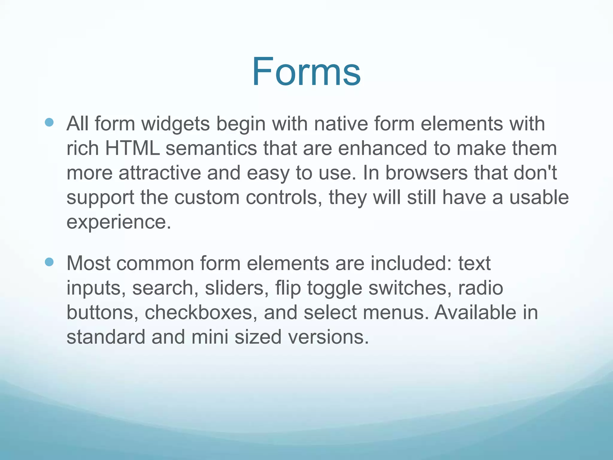 Forms
 All form widgets begin with native form elements with
  rich HTML semantics that are enhanced to make them
  more attractive and easy to use. In browsers that don't
  support the custom controls, they will still have a usable
  experience.

 Most common form elements are included: text
  inputs, search, sliders, flip toggle switches, radio
  buttons, checkboxes, and select menus. Available in
  standard and mini sized versions.
 