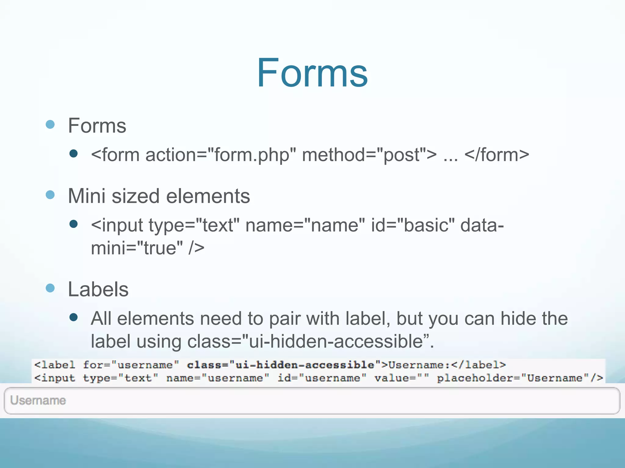Forms
 Forms
   <form action="form.php" method="post"> ... </form>
 Mini sized elements
   <input type="text" name="name" id="basic" data-
    mini="true" />

 Labels
   All elements need to pair with label, but you can hide the
    label using class="ui-hidden-accessible”.
 