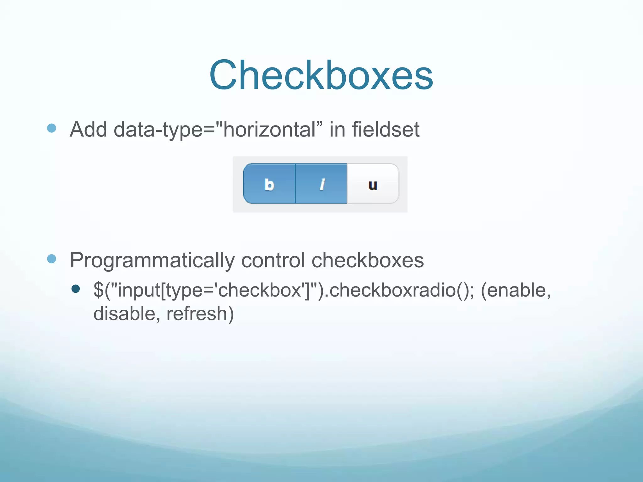 Checkboxes
 Add data-type="horizontal” in fieldset




 Programmatically control checkboxes
   $("input[type='checkbox']").checkboxradio(); (enable,
     disable, refresh)
 