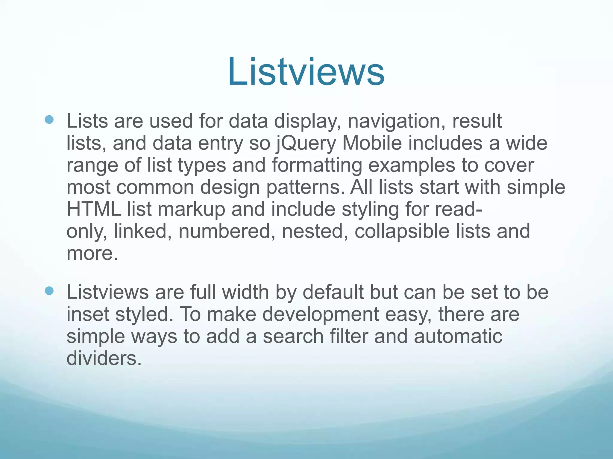Listviews
 Lists are used for data display, navigation, result
  lists, and data entry so jQuery Mobile includes a wide
  range of list types and formatting examples to cover
  most common design patterns. All lists start with simple
  HTML list markup and include styling for read-
  only, linked, numbered, nested, collapsible lists and
  more.
 Listviews are full width by default but can be set to be
  inset styled. To make development easy, there are
  simple ways to add a search filter and automatic
  dividers.
 