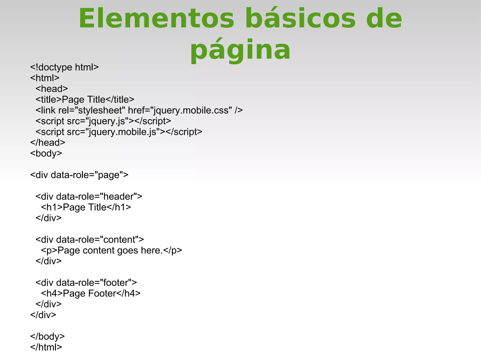 Elementos básicos de
<!doctype html>
                 página
<html>
 <head>
 <title>Page Title</title>
 <link rel="stylesheet" href="jquery.mobile.css" />
 <script src="jquery.js"></script>
 <script src="jquery.mobile.js"></script>
</head>
<body>

<div data-role="page">

 <div data-role="header">
  <h1>Page Title</h1>
 </div>

 <div data-role="content">
  <p>Page content goes here.</p>
 </div>

 <div data-role="footer">
  <h4>Page Footer</h4>
 </div>
</div>

</body>
</html>
 